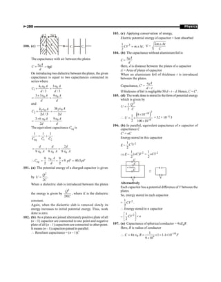 Physics
P-280
100. (c)
The capacitance with air between the plates
0A
C
d
e
= = 9pF
On introducingtwo dielectric between theplates, the given
capacitance is equal to two capacitances connected in
series where
1 0 0
1
3
/ 3 / 3
k A A
C
d d
Î Î
= =
0 0
3 3 9
A A
d d
´ Î Î
= =
and
2 0
2 0
2
3
2 / 3 2
k A
k A
C
d d
Î
Î
= =
0 0
3 6 9
2
A A
d d
´ Î Î
= =
The equivalent capacitance Ceq is
eq 1 2
1 1 1
C C C
= +
0 0 0
2
9 9 9
d d d
A A A
= + =
Î Î Î
0
9 9
9 40.5
2 2
eq
A
C pF pF
d
Î
 = = ´ =
101. (a) The potential energy of a charged capacitor is given
by
2
.
2
Q
U
C
=
When a dielectric slab is introduced between the plates
the energy is given by
2
2
Q
KC
, where K is the dielectric
constant.
Again, when the dielectric slab is removed slowly its
energy increases to initial potential energy. Thus, work
done is zero.
102. (b) As n plates are joined alternately positive plate of all
(n – 1) capacitor are connected to one point and negative
plate of all (n – 1) capacitors are connected to other point.
It means (n – 1) capacitorsjoined in parallel.
 Resultant capacitance = (n – 1)C
103. (c) Applying conservation of energy,
Electric potential energy of capacitor = heat absorbed
2
1
. ;
2
CV m s t
= D V =
2 . .
m s t
C
D
104. (b) The capacitance without aluminium foil is
C= 0A
d
e
Here, d is distance between the plates of a capacitor
A = Area of plates of capacitor
When an aluminium foil of thickness t is introduced
between the plates.
Capacitance, C¢ = 0
–
A
d t
e
Ifthickness offoil isnegligible 50 d – t ~ d. Hence, C = C¢.
105. (d) Thework done is stored in theform of potential energy
which is given by
2
1
2
Q
U
C
=

( )
2
18
6
8 10
1
2 100 10
U
-
-
´
= ´
´
= 32 × 10–32 J
106. (b) In parallel, equivalent capacitance of n capacitor of
capacitance C
C¢ = nC
Energy stored in this capacitor
E =
1 2
1
2
C V
Þ E =
2 2
1 1
( )
2 2
nC V nCV
=
C
C
C
V
n times
V
Alternatively
Each capacitor has a potential difference of V between the
plates.
So, energy stored in each capacitor
= 2
1
2
CV .
 Energy stored in n capacitor
=
2
1
2
CV n
é ù
´
ê ú
ë û
107. (a) Capacitance of spherical conductor = 4pE0R
Here, R is radius of conductor
 10
0 9
1
4 1 1.1 10
9 10
C R F
-
= pÎ = ´ = ´
´
 