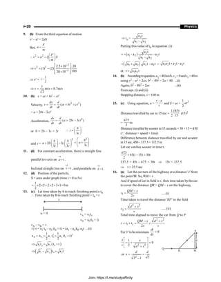 P-20 Physics
9. (b) From the third equation of motion
v2
– u2
= 2aS
But,
F
a
m
=
2 2
2
F
v u S
m
æ ö
 = - ç ÷
è ø
2
2 2
3
2.5 10 20
(1) (2)
100
20 10
v
-
-
é ù
´
Þ = - ê ú
´
ê ú
ë û
Þ v2
=
1
1–
2
1
m/s 0.7m/s
2
v
Þ = =
10. (b) x = at + bt2
– ct3
Velocity,
2 3
( )
dx d
v at bt ct
dt dt
= = + +
= a + 2bt – 3ct2
Acceleration,
2
( 2 3 )
dv d
a bt ct
dt dt
= + -
or 0 = 2b – 3c × 2t
3
b
t
c
æ ö
 = ç ÷
è ø
and v =
2
2 3
3 3
b b
a b c
c c
æ ö æ ö
+ -
ç ÷ ç ÷
è ø è ø
2
3
b
a
c
æ ö
= +
ç ÷
è ø
11. (d) For constant acceleration, there is straight line
parallel tot-axis on a t
®
- .
Inclined straight line on v t
®
- , and parabola on x t
®
- .
12. (d) Position of the particle,
S = area under graph (time t = 0 to5s)
1
2 2 2 2 3 1 9m
2
= ´ ´ + ´ + ´ =
13. (c) Let time taken byAto reach finishing point is t0
 Time taken by B to reach finishing point = t0 + t
u = 0 v = a t
A 1 0
x
v = a + t)
B 2 0
(t
vA – vB = v
Þ v = a1 t0 – a2 (t0 + t) = (a1 – a2)t0–a2t ...(i)
2 2
B A 1 0 2 0
1 1
x x a t a (t t)
2 2
= = = +
( )
1 2 0
0
a t a t t
Þ = +
( )
1 2 0 2
a – a t a t
Þ =
Þ to = 2
1 2
a t
a – a
Putting this value of t0 in equation (i)
( ) 2
l 2 2
1 2
a t
v a – a –a t
a – a
=
( )
1 2 2 2
a a a t –a t
= + = 1 2 2 2
a a t a t –a t
+
or, 1 2
v a a t
=
14. (b) Accordingtoquestion,u1=40km/h,v1=0ands1 =40m
using v2 – u2 = 2as; 02 – 402 = 2a × 40 ...(i)
Again, 02 – 802 = 2as ...(ii)
From eqn. (i) and(ii)
Stopping distance, s = 160 m
15. (c) Using equation, a =
–
v u
t
and S = ut +
2
1
2
at
Distance travelled by car in 15 sec =
1 (45)
2 15
(15)2
=
675
2
m
Distancetravelled byscooter in 15 seconds = 30 × 15 = 450
(Q distance = speed × time)
Difference between distance travelled by car and scooter
in 15sec, 450–337.5= 112.5m
Let car catches scooter in time t;
675
45( –15) 30
2
t t
+ =
337.5 + 45t – 675 = 30t Þ 15t = 337.5
Þ t = 22.5 sec
16. (a) Let the car turn of the highway at a distance 'x' from
the point M. So, RM = x
And if speed of car in field is v, then time taken bythe car
to cover the distance QR = QM – x on the highway,
1
2
QM x
t
v
-
= .....(i)
Time taken to travel the distance 'RP' in the field
2 2
2
d x
t
v
+
= ..... (ii)
Total time elapsed to move the car from Q to P
2 2
1 2
2
QM x d x
t t t
v v
- +
= + = +
For 't' tobeminimum 0
dt
dx
=
d
P
Q
R M
2 2
1 1
0
2
x
v d x
é ù
- + =
ê ú
ê ú
+
ë û
or
2 3
2 1
d d
x = =
-
Join- https://t.me/studyaffinity
 