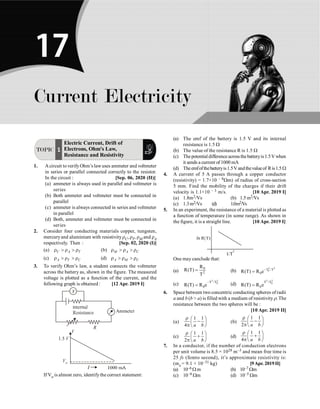 Current Electricity P-281
TOPIC 1
Electric Current, Drift of
Electrons, Ohm's Law,
Resistance and Resistivity
1. Acircuit to verifyOhm’s lawuses ammeter and voltmeter
in series or parallel connected correctly to the resistor.
In the circuit : [Sep. 06, 2020 (II)]
(a) ammeter is always used in parallel and voltmeter is
series
(b) Both ammeter and voltmeter must be connected in
parallel
(c) ammeter is always connected in series and voltmeter
in parallel
(d) Both, ammeter and voltmeter must be connected in
series
2. Consider four conducting materials copper, tungsten,
mercuryand aluminium with resistivityrC, rT, rM and rA
respectively. Then : [Sep. 02, 2020 (I)]
(a) C A T
r  r  r (b) M A C
r  r  r
(c) A T C
r  r  r (d) A M C
r  r  r
3. To verify Ohm’s law, a student connects the voltmeter
across the battery as, shown in the figure. The measured
voltage is plotted as a function of the current, and the
following graph is obtained : [12 Apr. 2019 I]
If Vo is almost zero, identifythe correct statement:
(a) The emf of the battery is 1.5 V and its internal
resistance is 1.5 W
(b) The value of the resistance R is 1.5 W
(c) Thepotential difference acrossthebatteryis1.5Vwhen
it sends a current of 1000 mA
(d) Theemfofthebatteryis1.5Vandthevalueof Ris1.5 W
4. A current of 5 A passes through a copper conductor
(resistivity) = 1.7×10 – 8Wm) of radius of cross-section
5 mm. Find the mobility of the charges if their drift
velocity is 1.1×10 – 3 m/s. [10 Apr. 2019 I]
(a) 1.8m2/Vs (b) 1.5 m2/Vs
(c) 1.3m2/Vs (d) 1.0m2/Vs
5. In an experiment, the resistance of a material is plotted as
a function of temperature (in some range). As shown in
the figure, it is a straight line. [10 Apr. 2019 I]
One may canclude that:
(a)
0
2
R
R(T)
T
= (b)
2 2
0
T /T
0
R(T) R e-
=
(c)
2 2
0
T /T
0
R(T) R e
-
= (d)
2 2
0
T /T
0
R(T) R e
=
6. Space between two concentric conducting spheres of radii
a and b (b  a) is filled with a medium of resistivityr. The
resistance between the two spheres will be :
[10 Apr. 2019 II]
(a)
1 1
4 a b
r æ ö
-
ç ÷
p è ø
(b)
1 1
2 a b
r æ ö
-
ç ÷
p è ø
(c)
1 1
2 a b
r æ ö
+
ç ÷
p è ø
(d)
1 1
4 a b
r æ ö
+
ç ÷
p è ø
7. In a conductor, if the number of conduction electrons
per unit volume is 8.5 × 1028 m–3 and mean free time is
25 fs (femto second), it’s approximate resistivity is:
(me = 9.1 × 10–31 kg) [9Apr. 2019II]
(a) 10–6 W m (b) 10–7 Wm
(c) 10–8 Wm (d) 10–5 Wm
Current Electricity
17
 