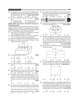 Current Electricity P-283
20. The resistance of a wire is R. It is bent at the middle by 180°
and both theendsaretwisted together tomakea shorter wire.
The resistance of the newwire is [Online May 26, 2012]
(a) 2R (b) R/2 (c) R/4 (d) R/8
21. If a wire is stretched to make it 0.1% longer, its resistance
will: [2011]
(a) increase by 0.2% (b) decrease by 0.2%
(c) decrease by 0.05% (d) increase by 0.05%
DIRECTIONS : Question No. 22 and 23 are based on the
following paragraph.
Consider a blockofconducting material of resistivity‘r’shown in
the figure. Current ‘I’enters at ‘A’and leaves from ‘D’. We apply
superposition principletofind voltage‘DV’developedbetween‘B’
and ‘C’. The calculation is done in the following steps:
(i) Take current ‘I’entering from ‘A’and assume it to spread
over a hemispherical surface in the block.
(ii) Calculate field E(r) at distance ‘r’from Abyusing Ohm’s
lawE = r j, where j is the current per unit area at ‘r’.
(iii) From the‘r’dependenceofE(r), obtain thepotentialV(r) at r.
(iv) Repeat (i), (ii) and (iii) for current ‘I’ leaving ‘D’ and
superpose results for ‘A’ and ‘D’.
a
DV
A
I
B C D
b a
I
22. DV measured between B and C is [2008]
(a) –
( )
I I
a a b
r r
p p +
(b) –
( )
I I
a a b
r r
+
(c) –
2 2 ( )
I I
a a b
r r
p p +
(d)
2 ( )
I
a b
r
p -
23. For current entering at A, the electric field at a distance ‘r’
fromA is [2008]
(a) 2
8
I
r
r
p
(b) 2
I
r
r
(c) 2
2
I
r
r
p
(d) 2
4
I
r
r
p
24. The resistance of a wire is 5 ohm at 50°C and 6 ohm at
100°C. The resistance ofthe wire at 0°C will be [2007]
(a) 3ohm (b) 2ohm (c) 1ohm (d) 4ohm
25. A material 'B' has twice the specific resistance of 'A'. A
circular wire made of 'B' has twice the diameter of a wire
made of 'A'. then for the two wires to have the same
resistance, the ratio lB/lA of their respective lengths must
be [2006]
(a) 1 (b)
2
1
(c)
4
1
(d) 2
26. An electric current is passed through a circuit containing
twowires ofthe same material, connected in parallel. Ifthe
lengthsand radii are in the ratio of
4
3
and
2
3
, then theratio
of the current passing through the wires will be [2004]
(a) 8/9 (b) 1/3 (c) 3 (d) 2
27. Thelength ofa given cylindrical wire is increased by100%.
Due to the consequent decrease in diameter the change in
the resistance of the wire will be [2003]
(a) 200% (b) 100% (c) 50% (d) 300%
TOPIC 2 Combination of Resistances
28. In the given circuit diagram, a wire is joining points B and
D. The current in this wire is: [9 Jan. 2020 I]
(a) 0.4A (b) 2A (c) 4A (d) zero
29. The series combination of two batteries, both of the same
emf 10 V, but different internal resistance of 20 W and 5
W, is connected to the parallel combination of two
resistors 30 W and R W. The voltage difference across
the battery of internal resistance 20 W is zero, the value
of R (in W) is _________. [NA. 8 Jan. 2020 II]
30. The current I1 (in A) flowing through 1 W resistor in the
following circuit is: [7 Jan. 2020 I]
(a) 0.4 (b) 0.5 (c) 0.2 (d) 0.25
31. A wire of resistance R is bent to form a square ABCD as
shown in the figure. The effective resistance between E
and C is: (E is mid-point of arm CD) [9April 2019 I]
A B
D C
E
(a) R (b)
7
R
64
(c)
3
R
4
(d)
1
R
16
32. Ametal wireofresistance3 W iselongatedtomake a uniform
wire of double its previous length. This new wire is now
bent and the ends joined to make a circle. If two points on
the circle make an angle 60° at the centre, the equivalent
resistancebetween thesetwopointswillbe: [9Apr. 2019 II]
(a)
12
5
W (b)
5
2
W (c)
5
3
W (d)
7
2
W
 
