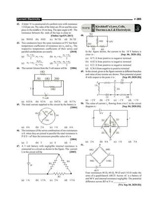 Current Electricity P-285
42. A letter 'A' is constructed of a uniform wire with resistance
1.0 W per cm, The sides of the letter are 20 cm and the cross
piece in themiddleis10 cm long. The apex angleis60 . The
resistance between the ends of the legs is close to:
[OnlineApril 9, 2013]
(a) 50.0W (b) 10 W (c) 36.7W (d) 26.7W
43. Two conductors have the same resistance at 0°C but their
temperature coefficients of resistance are a1 and a2. The
respective temperature coefficients of their series and
parallel combinations are nearly [2010]
(a)
1 2
1 2
,
2
a + a
a + a (b) 1 2
1 2,
2
a + a
a + a
(c)
1 2
1 2
1 2
,
a a
a + a
a + a
(d) 1 2 1 2
,
2 2
a +a a +a
44. Thecurrent Idrawn from the 5volt source willbe [2006]
+ –
5 volt
I
5W 10W 20W
10W
10W
(a) 0.33A (b) 0.5A (c) 0.67A (d) 0.17A
45. The total current supplied to the circuit by the battery is
[2004]
2W
6W
1.5W
3W
6V
(a) 4A (b) 2A (c) 1A (d) 6A
46. The resistance of the series combination of two resistances
is S. when theyare joined in parallel the total resistance is
P. If S = nP then the minimum possible value of n is
[2004]
(a) 2 (b) 3 (c) 4 (d) 1
47. A 3 volt battery with negligible internal resistance is
connected in a circuit as shown in the figure. The current
I, in the circuit will be [2003]
W
3
W
3
W
3
V
3
(a) 1A (b) 1.5A (c) 2A (d) 1/3A
TOPIC 3 Kirchhoff 's Laws,Cells,
Thermo e.m.f.  Electrolysis
48.
20V
5W
10W
4W
2W
10V
In the figure shown, the current in the 10 V battery is
close to : [Sep. 06, 2020 (II)]
(a) 0.71 A from positive to negative terminal
(b) 0.42 A from positive to negative terminal
(c) 0.21 A from positive to negative terminal
(d) 0.36A from negative to positive terminal
49. Inthecircuit,given in the figurecurrentsin different branches
and value ofone resistor are shown. Then potential at point
B with respect to the point A is : [Sep. 05, 2020 (II)]
2A
2A
C
D
B
F
A
E
1V
1A
2W
2V
(a) +2V (b) –2 V (c) –1 V (d) +1V
50. The value of current i1 flowing from A to C in the circuit
diagram is : [Sep. 04, 2020 (II)]
8 V
i i
A C
B
D
2W 2W
2W
2W
4W 4W
5W
i1
(a) 2A (b) 4A (c) 1A (d) 5A
51.
40 V
D
C
A
B
40W 60W
110W
90W
Four resistances 40 W, 60 W, 90 W and 110 W make the
arms of a quadrilateral ABCD. Across AC is a battery of
emf 40 V and internal resistance negligible. The potential
difference across BD in V is __________.
[NA. Sep.04, 2020 (II)]
 