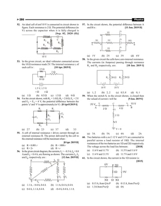 P-286 Physics
52. An ideal cell of emf 10 V is connected in circuit shown in
figure. Each resistance is 2 W. The potential difference (in
V) across the capacitor when it is fully charged is
__________. [Sep. 02, 2020 (II)]
10 V
C
R1
R2
R3
R5
R4
53. In the given circuit, an ideal voltmeter connected across
the 10 W resistance reads 2V. The internal resistance r, of
each cell is : [10 Apr. 2019 I]
(a) 1 W (b) 0.5 W (c) 1.5 W (d) 0 W
54. For the circuit shown, with R1 = 1.0 W, R2 = 2.0 W, E1 = 2V
and E2 = E3 = 4 V, the potential difference between the
points ‘a’and‘b’is approximately(in V): [8April 2019 I]
(a) 2.7 (b) 2.3 (c) 3.7 (d) 3.3
55. A cell of internal resistance r drives current through an
external resistance R. The power delivered by the cell to
the external resistancewill be maximumwhen :
[8Apr. 2019II]
(a) R= 0.001r (b) R= 1000r
(c) R= 2r (d) R= r
56. Inthe givencircuit diagram, thecurrents,I1 = –0.3A, I4 =0.8
Aand I5 = 0.4A, are flowing as shown. The currents I2, I3
and I6, respectively, are : [12 Jan. 2019 II]
I1
Q
R
I2
I6
I3
P
I5
S I4
(a) 1.1A, – 0.4A, 0.4A (b) 1.1A, 0.4 A,0.4A
(c) 0.4A, 1.1 A,0.4A (d) –0.4A, 0.4A, 1.1A
57. In the circuit shown, the potential difference between A
and B is : [11 Jan. 2019 II]
A
5W
1W 1V
2V
1W
1W
D
N
3V
10W
B
M
C
(a) 1V (b) 2V (c) 3V (d) 6V
58. In the given circuit the cells have zero internal resistance.
The currents (in Amperes) passing through resistance
R1 and R2 respectively, are: [10 Jan. 2019 I]
(a) 1, 2 (b) 2, 2 (c) 0.5, 0 (d) 0, 1
59. When the switch S, in the circuit shown, is closed then
the valued of current i will be: [9 Jan. 2019 I]
(a) 3A (b) 5A (c) 4A (d) 2A
60. Two batteries with e.m.f. 12 V and 13 V are connected in
parallel across a load resistor of 10W. The internal
resistances of the twobatteries are 1W and 2W respectively.
The voltage across the load lies between: [2018]
(a) 11.6Vand11.7V (b) 11.5Vand11.6V
(c) 11.4Vand11.5V (d) 11.7Vand11.8V
61. In the circuit shown, the current in the 1W resistor is:
[2015]
9V
6V 2W
P
1W
3W 3W
W
(a) 0.13A, from Q toP (b) 0.13A, from PtoQ
(c) 1.3A from P to Q (d) 0A
 