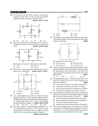 Current Electricity P-287
62. In the electric network shown, when no current flows
through the 4W resistor in the arm EB, the potential
difference between the points A and D will be :
[Online April 11, 2015]
9V
2V
3V
A B C
F E D
2W
2W
4W
R
4V
(a) 6 V (b) 3 V (c) 5 V (d) 4 V
63. The circuit shown here has two batteries of8.0 V and 16.0
V and three resistors 3 W, 9 W and 9 W and a capacitor of
5.0mF. [Online April 12, 2014]
3 W
9 W
5 F
m
8.0 V
I1 I2
9 W
16.0 V
I
How much is the current I in the circuit in steady state?
(a) 1.6 A (b) 0.67 A
(c) 2.5 A (d) 0.25A
64. In the circuit shown, current (in A) through 50 V and 30 V
batteries are, respectively. [Online April 11, 2014]
50 V 30 V
20 W 10 W
5 W
5 W
(a) 2.5 and 3 (b) 3.5 and 2
(c) 4.5 and 1 (d) 3and2.5
65. A d.c. main supply of e.m.f. 220 V is connected across a
storage battery of e.m.f. 200 V through a resistance of 1W.
The batteryterminals areconnectedtoan external resistance
‘R’. The minimum value of ‘R’, so that a current passes
through the battery to charge it is: [Online April 9, 2014]
(a) 7 W (b) 9 W (c) 11 W (d) Zero
66. AdcsourceofemfE1 = 100V andinternal resistancer=0.5
W, a storage battery of emf E2 = 90 V and an external
resistance R are connected as shown in figure. For what
value of R no current will pass through the battery ?
[Online April 22, 2013]
R
E1
E2
r = 0.5 W
(a) 5.5 W (b) 3.5 W
(c) 4.5 W (d) 2.5 W
67. A 5V batterywith internal resistance 2W and a 2V battery
with internal resistance 1W are connected toa 10W resistor
as shown in the figure. [2008]
P2
5V 2V
2W 1W
10W
The current in the 10W resistor is
(a) 0.27A P2 to P1 (b) 0.03A P1 to P2
(c) 0.03A P2 to P1 (d) 0.27A P1 to P2
68. A battery is used to charge a parallel plate capacitor till the
potential difference between the plates becomes equal to
the electromotive force of the battery. The ratio of the
energy stored in the capacitor and the work done by the
batterywill be [2007]
(a) 1/2 (b) 1 (c) 2 (d) 1/4
69. TheKirchhoff'sfirstlaw(Si =0) andsecondlaw (SiR = SE),
where the symbols have their usual meanings, are
respectively based on [2006]
(a) conservation of charge, conservation of momentum
(b) conservation of energy, conservation of charge
(c) conservation of momentum, conservation of charge
(d) conservation of charge, conservatrion of energy
70. A thermocouple is made from two metals, Antimony and
Bismuth. If one junction of the couple is kept hot and the
other is kept cold, then, an electric current will [2006]
(a) flow from Antimony to Bismuth at the hot junction
(b) flow from Bismuth toAntimonyat the cold junction
(c) now flow through the thermocouple
(d) flow fromAntimony to Bismuth at the cold junction
71. Two sources of equal emf are connected to an external
resistance R. The internal resistance of the two sources are
R1and R2 (R1  R1). If the potential difference across the
source having internal resistance R2 is zero, then
[2005]
 