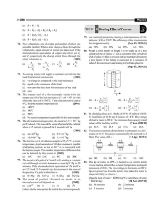 P-288 Physics
(a) R = 2 1
R R
-
(b) R = 2 1 2 2 1
( )/( )
R R R R R
´ + -
(c) R = 1 2 2 1
/( )
R R R R
-
(d) R = 1 2 1 2
/( )
R R R R
-
72. Two voltameters, one of copper and another of silver, are
joined in parallel. When a total charge q flows through the
voltameters, equal amount of metals are deposited. If the
electrochemical equivalents of copper and silver are Z1
and Z2 respectively the charge which flows through the
silver voltameter is [2005]
(a)
2
1
1
q
Z
Z
+
`(b)
1
2
1
q
Z
Z
+
(c) 2
1
Z
q
Z
(d) 1
2
Z
q
Z
73. An energy source will supply a constant current into the
load if its internal resistance is [2005]
(a) very large as compared to the load resistance
(b) equal to the resistance of the load
(c) non-zero but less than the resistance of the load
(d) zero
74. The thermo emf of a thermocouple varies with the
temperature q of the hot junction as E = aq + bq2 in volts
where the ratio a/b is 700°C. If the cold junction is kept at
0°C, then the neutral temperature is [2004]
(a) 1400°C
(b) 350°C
(c) 700°C
(d) Noneutral temperatureispossible for thistermocouple.
75. The electrochemical equivalent of a metal is 3.35 × 10–7 kg
per Coulomb. The mass ofthe metal liberated at the cathode
when a 3A current is passed for 2 seconds will be
[2004]
(a) 6.6×1057kg (b) 9.9×10–7 kg
(c) 19.8×10–7 kg (d) 1.1×10–7 kg
76. The thermo e.m.f. of a thermo-couple is 25 mV/°C at room
temperature.Agalvanometer of 40 ohm resistance, capable
of detecting current as low as 10–5 A, is connected with
thethermo couple. Thesmallest temperature differencethat
can be detected by this system is [2003]
(a) 16°C (b) 12°C (c) 8°C (d) 20°C
77. The negative Zn pole of a Daniell cell, sending a constant
current through a circuit, decreases in mass by0.13g in 30
minutes. If the electeochemical equivalent of Zn and Cu
are 32.5 and 31.5 respectively, the increase in the mass of
the positive Cu pole in this time is [2003]
(a) 0.180g (b) 0.141g (c) 0.126g (d) 0.242g
78. The mass of product liberated on anode in an
electrochemical cell depends on [2002]
(a) (It)1/2 (b) It (c) I/t (d) I2t
(where t is the time period for which the current is passed).
TOPIC 4 Heating Effectof Current
79. An electrical power line, having a total resistance of 2 W,
delivers 1 kW at 220 V. The efficiency of the transmission
line is approximately: [Sep. 05, 2020 (I)]
(a) 72% (b) 91% (c) 85% (d) 96%
80. Model a torch battery of length l to be made up of a thin
cylindrical bar of radius ‘a’ and a concentric thin cylindrical
shellofradius‘b’filledinbetweenwithanelectrolyteofresistivity
r (see figure). If the battery is connected to a resistance of
valueR,themaximumJouleheatinginRwilltakeplacefor:
[Sep. 03, 2020 (I)]
l r
a
b
(a)
2
b
R
l a
r æ ö
= ç ÷
p è ø
(b) n
2
b
R l
l a
r æ ö
= ç ÷
p è ø
(c) n
b
R l
l a
r æ ö
= ç ÷
p è ø
(d)
2
n
b
R l
l a
r æ ö
= ç ÷
p è ø
81. In a building there are 15 bulbs of45 W, 15 bulbs of 100W,
15 small fans of 10 W and 2 heaters of 1 kW. The voltage
of electric main is 220V. The minimum fuse capacity(rated
value) of the building will be: [7 Jan. 2020 II]
(a) 10A (b) 25A (c) 15A (d) 20A
82. The resistive network shown below is connected to a D.C.
source of 16 V. The power consumed by the network is 4
Watt. The value of R is : [12 Apr. 2019 I]
(a) 6W (b) 8W (c) 1W (d) 16W
83. One kg of water, at 20oC, is heated in an electric kettle
whoseheating element has a mean (temperature averaged)
resistance of 20 W. The rms voltage in the mains is 200 V.
Ignoring heat loss from the kettle, time taken for water to
evaporate fully, is close to :
[Specific heat ofwater = 4200 J/(kgoC), Latent heat ofwater
= 2260 kJ/kg] [12 Apr. 2019 II]
(a) 16 minutes (b) 22 minutes
(c) 3 minutes (d) 3 minutes
 