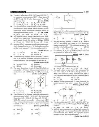 Current Electricity P-289
84. Twoelectricbulbs,ratedat(25W, 220V)and(100W,220V),
are connected in series across a 220 V voltage source. If
the 25 W and 100 W bulbs draw powers P1 and P2
respectively, then: [12 Jan. 2019 I]
(a) P1=16 W, P2=4 W (b) P1=16 W, P2=9 W
(c) P1=9 W, P2=16 W (d) P1=4 W, P2=16 W
85. Twoequal resistances when connected in series toa battery,
consume electric power of60W. Ifthese resistance are now
connected in parallel combination to the same battery, the
electric power consumed will be : [11 Jan. 2019 I]
(a) 60 W (b) 240W (c) 120W (d) 30 W
86. A 2 W carbon resistor is color coded with green, black,
red and brown respectively. The maximum current which
can be passed through this resistor is: [10 Jan. 2019 I]
(a) 20 mA (b) 100 mA (c) 0.4 mA (d) 63 mA
87. A current of2 mA was passed through an unknown resistor
which dissipated a power of 4.4 W. Dissipated power when
an ideal power supply of 11 V is connected across it is:
[10 Jan. 2019 II]
(a) 11 × 10–5
W (b) 11 × 10–3
W
(c) 11 × 10–4
W (d) 11 × 105
W
88. A constant voltageis applied between twoends of a metallic
wire. If the length is halved and the radius of the wire is
doubled, the rate of heat developed in the wire will be:
[OnlineApril 15, 2018]
(a) Increased 8 times (b) Doubled
(c) Halved (d) Unchanged
89. The figure shows three circuits I, II and III which are
connected to a 3V battery. If the powers dissipated by the
configurations I, II and III are P1, P2 and P3 respectively,
then : [Online April 9, 2017]
3V
1W
1W
1W
1W
1W
(I)
3V
(II)
1W
1W
1W
1W
1W
3V
(III)
1
1
W
W
1W 1W
1W
1W
(a) P1  P2  P3 (b) P1  P3  P2
(c) P2  P1  P3 (d) P3  P2  P1
90. The resistance of an electrical toaster has a temperature
dependence given byR(T) = R0 [1 + a(T – T0)] in its range
ofoperation. AtT0 = 300K, R= 100W and atT =500K, R=
120 W. The toaster is connected to a voltage source at 200
V and its temperature is raised at a constant rate from 300
to 500 K in 30 s. The total work done in raising the
temperature is : [OnlineApril 10, 2016]
(a)
5
400ln J
6
(b)
2
200ln J
3
(c) 300J (d)
1.5
400ln J
1.3
91.
r
R
R
In the circuit shown, theresistance r is a variableresistance.
If for r = fR, the heat generation in r is maximum then the
value of f is : [Online April 9, 2016]
(a)
1
2
(b) 1 (c)
1
4
(d)
3
4
92. In a large building, there are 15 bulbs of 40 W, 5 bulbs of
100 W, 5 fans of 80 W and 1 heater of 1 kW. The voltage
of electric mains is 220 V. The minimum capacity of the
main fuse ofthe building will be: [2014]
(a) 8A (b) 10A (c) 12A (d) 14A
93. Four bulbs B1, B2, B3 and B4 of 100 W each are connected
to 220 V main as shown in the figure.
[Online April 19, 2014]
220 V B1 B2 B3 B4
Ammeter
The reading in an ideal ammeter will be:
(a) 0.45A (b) 0.90A (c) 1.35A (d) 1.80A
94. The supply voltage to room is 120V. The resistance of the
lead wires is 6W. A 60 W bulb is already switched on.
What is the decrease of voltage across the bulb, when a
240 W heater is switched on in parallel to the bulb?[2013]
(a) zero (b) 2.9 Volt
(c) 13.3Volt (d) 10.04V
olt
95. Which of the four resistances P, Q, R and S generate the
greatest amount of heat when a current flows from A to
B? [Online April 23, 2013]
P = 2 Q = 4
W W
R = 1 S = 2
W W
A B
(a) Q (b) S (c) P (d) R
96. Two electricbulbs rated 25W –220 Vand 100W – 220V are
connected in series to a 440 V supply. Which of the bulbs
will fuse? [2012]
(a) Both (b) 100W (c) 25 W (d) Neither
97. A 6.0 volt batteryis connected to twolight bulbs as shown in
figure. Light bulb 1 has resistance 3 ohm while light bulb 2
has resistance 6 ohm. Battery has negligible internal
resistance. Which bulb will glow brighter?
[Online May 19, 2012]
 