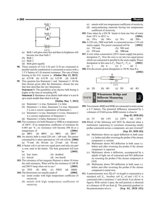 P-290 Physics
Bulb 1
Bulb 2
6.0 V
+ –
(a) Bulb1 will glowmore first and then its brightness will
become less than bulb 2
(b) Bulb 1
(c) Bulb 2
(d) Both glow equally
98. Three resistors of 4 W, 6 W and 12 W are connected in
parallel and the combination is connected in series with a
1.5 V battery of 1 W internal resistance. The rate of Joule
heating in the 4 W resistor is [Online May 12, 2012]
(a) 0.55W (b) 0.33W (c) 0.25W (d) 0.86W
99. This question has Statement 1 and Statement 2. Of the
four choices given after the Statements, choose the one
that best describes the two Statements.
Statement 1: The possibility of an electric bulb fusing is
higher at the time of switching ON.
Statement 2: Resistance of an electric bulb when it is not lit
upis much smaller than when itis lit up.
[Online May 7, 2012]
(a) Statement 1 is true, Statement 2 is false
(b) Statement 1 is false, Statement 2 is true, Statement
2 is not a correct explanation of Statement 1.
(c) Statement 1 is true, Statement 2 is true, Statement 2
is a correct explanation of Statement 1.
(d) Statement 1 is false, Statement 2 is true.
100. The resistance of a bulb filmanet is 100W at a temperature
of 100°C. If its temperature coefficient of resistance be
0.005 per °C, its resistance will become 200 W at a
temperature of [2006]
(a) 300°C (b) 400°C (c) 500°C (d) 200°C
101. An electric bulb is rated 220 volt - 100 watt. The power
consumed by it when operated on 110 volt will be [2006]
(a) 75 watt (b) 40 watt (c) 25 watt (d) 50 watt
102. A heater coil is cut into two equal parts and only one part
is now used in the heater. The heat generated will now
be [2005]
(a) four times (b) doubled
(c) halved (d) one fourth
103. The resistance of hot tungsten filament is about 10 times
the cold resistance. What will be the resistance of 100 W
and 200 V lamp when not in use ? [2005]
(a) W
20 (b) W
40 (c) W
200 (d) W
400
104. The thermistors are usuallymade of [2004]
(a) metal oxides with high temperature coefficient of
resistivity
(b) metals with high temperature coefficient of
resistivity
(c) metals with lowtemperature coefficient of resistivity
(d) semiconducting materials having low temperature
coefficient of resistivity
105. Time taken by a 836 W heater to heat one litre of water
from 10°C to 40°C is [2004]
(a) 150 s (b) 100 s (c) 50 s (d) 200 s
106. A 220 volt, 1000 watt bulb is connected across a 110 volt
mains supply. The power consumed will be [2003]
(a) 750 watt (b) 500 watt
(c) 250watt (d) 1000watt
107. A wire when connected to 220 V mains supply has power
dissipation P1. Now the wire is cut into two equal pieces
which are connected in parallel to the same supply. Power
dissipation in this case is P2. Then P2 : P1 is [2002]
(a) 1 (b) 4 (c) 2 (d) 3
108. If in the circuit, power dissipation is 150 W, then R is
[2002]
15 V
R
2W
(a) 2W (b) 6W (c) 5W (d) 4W
TOPIC 5
Wheatstone Bridge and
Different Measuring
Instruments
109. Tworesistors400W and 800W areconnected in series across
a 6 V battery. The potential difference measured by a
voltmeter of 10 kW across 400W resistor is close to:
[Sep. 03, 2020 (II)]
(a) 2V (b) 1.8V (c) 2.05V (d) 1.95V
110. Which of the following will NOT be observed when a
multimeter (operating in resistance measuring mode)
probes connected across a component, are just reversed?
[Sep. 03, 2020 (II)]
(a) Multimeter shows an equal deflection in both cases
i.e. before and after reversing the probes if the chosen
component is resistor.
(b) Multimeter shows NO deflection in both cases i.e.
before and after reversing the probes if the chosen
component is capacitor.
(c) Multimeter shows a deflection, accompanied by a
splash of light out of connected and NO deflection
on reversing the probes if the chosen component is
LED.
(d) Multimeter shows NO deflection in both cases i.e.
before and after reversing the probes if the chosen
component is metal wire.
111. A potentiometer wire PQ of 1 m length is connected to a
standard cell E1. Another cell E2 of emf 1.02 V is
connected with a resistance 'r' and switch S (as shown in
figure). With switch S open, the null position is obtained
at a distance of 49 cm from Q. The potential gradient in
the potentiometer wire is : [Sep. 02, 2020 (II)]
 