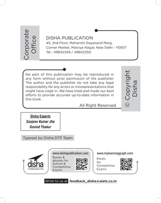 Typeset by Disha DTP Team
No part of this publication may be reproduced in
any form without prior permission of the publisher.
The author and the publisher do not take any legal
responsibility for any errors or misrepresentations that
might have crept in. We have tried and made our best
efforts to provide accurate up-to-date information in
this book.
DISHA PUBLICATION
45, 2nd Floor, Maharishi Dayanand Marg,
Corner Market, Malviya Nagar, New Delhi - 110017
Tel : 49842349 / 49842350
feedback_disha@aiets.co.in
Write to us at
www.dishapublication.com www.mylearninggraph.com
Books &
ebooks for
School &
Competitive
Exams
Etests
for
Competitive
Exams
All Right Reserved
Corporate
Office
©
Copyright
Disha
Disha Experts
Sanjeev Kumar Jha
Govind Thakur
 