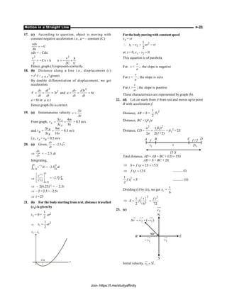 Motion in a Straight Line P-21
17. (c) According to question, object is moving with
constant negative acceleration i.e., a = – constant (C)
vdv
C
dx
= -
vdv = – Cdx
2
v
Cx k
2
= - +
2
v k
x
2C C
= - +
Hence, graph (3) represents correctly.
18. (b) Distance along a line i.e., displacement (s)
= t3 (Q 3
s t
µ given)
By double differentiation of displacement, we get
acceleration.
3
2
3
ds dt
V t
dt dt
= = = and
2
3
6
dv d t
a t
dt dt
= = =
a = 6t or a t
µ
Hence graph (b) is correct.
19. (a) Instantaneous velocity
D
=
D
x
v
t
From graph,
4
8
D
= =
D
A
A
A
x m
v
t s
= 0.5 m/s
and vB
8
16
D
= =
D
B
B
x m
t s
= 0.5 m/s
i.e., vA = vB = 0.5 m/s
20. (a) Given, 2.5
= -
dv
v
dt
Þ
dv
v
= – 2.5 dt
Integrating,
0 ½
6.25 0
2.5
-
= -
ò ò
t
v dv dt
Þ [ ]
0
½
0
6.25
2.5
(½)
+
é ù
= -
ê ú
ê ú
ë û
t
v
t
Þ – 2(6.25)½ = – 2.5t
Þ – 2 × 2.5 = –2.5t
Þ t = 25
21. (b) For the body starting from rest, distance travelled
(x1) is given by
x1 = 0 +
1
2
at2
Þ
2
1
1
2
=
x at
x x
1 2
–
v/a
t
Forthebodymovingwith constantspeed
x2 = vt
2
1 2
1
2
x x at vt
 - = -
at t = 0, x1 – x2 = 0
This equation is of parabola.
For t 
v
a
; the slope is negative
For t =
v
a
; the slope is zero
For t 
v
a
; the slope is positive
These characteristics are represented by graph (b).
22. (d) Let car starts from A from rest and moves up to point
B with acceleration f.
Distance, AB = S =
2
1
1
2
ft
Distance, BC = (ft1)t
Distance, CD =
2
2
1
( )
2 2( /2)
ft
u
a f
= = ft1
2 = 2S
t
1
t 1
t
2
f 2
/
f
15 S
A B C D
Total distance, AD = AB + BC + CD = 15S
AD = S + BC + 2S
Þ 1 2 15
S f t t S S
+ + =
Þ 1 12
f t t S
= .............(i)
2
1
1
2
f t S
= ............ (ii)
Dividing (i) by (ii), we get 1
t =
6
t
Þ
2 2
1
2 6 72
t f t
S f
æ ö
= =
ç ÷
è ø
23. (c)
N
S
E
W
1
v
- 1
v
2
v
)
v
(
v
v 1
2 -
+
=
D
°
90
Initial velocity, 1
ˆ
5 ,
=
uu
r
v i
Join- https://t.me/studyaffinity
 