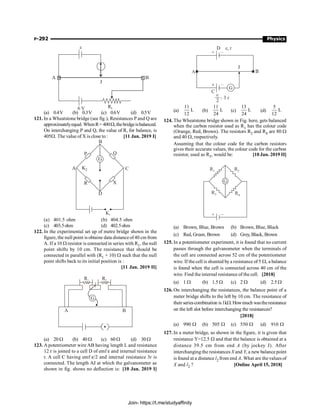 P-292 Physics
B
A
J
Rh
6 V
e
(a) 0.4V (b) 0.3V (c) 0.6V (d) 0.5V
121. In a Wheatstone bridge (see fig.), Resistances P and Q are
approximatelyequal. WhenR= 400W,thebridgeisbalanced.
On interchanging P and Q, the value of R, for balance, is
405W. The value of X is close to : [11 Jan. 2019 I]
A
B
C
D
P Q
X
R
K1
G
K2
(a) 401.5 ohm (b) 404.5 ohm
(c) 403.5ohm (d) 402.5ohm
122. In the experimental set up of metre bridge shown in the
figure, the null point is obtaine data distanceof40 cm from
A. If a 10 W resistor is connected in series with R1, the null
point shifts by 10 cm. The resistance that should be
connected in parallel with (R1 + 10) W such that the null
point shifts back to its initial position is :
[11 Jan. 2019 II]
R1 R2
G
A B
(a) 20 W (b) 40 W (c) 60 W (d) 30 W
123. A potentiometer wire AB having length L and resistance
12 r is joined to a cell D of emf e and internal resistance
r. A cell C having emf e/2 and internal resistance 3r is
connected. The length AJ at which the galvanometer as
shown in fig. shows no deflection is: [10 Jan. 2019 I]
(a)
11
L
12
(b)
11
L
24
(c)
13
L
24
(d)
5
L
12
124. The Wheatstone bridge shown in Fig. here, gets balanced
when the carbon resistor used as R1 has the colour code
(Orange, Red, Brown). The resistors R2 and R4 are 80 W
and 40 W, respectively.
Assuming that the colour code for the carbon resistors
gives their accurate values, the colour code for the carbon
resistor, used as R3, would be: [10 Jan. 2019 II]
G
R1 R2
R3 R4
+ –
(a) Brown, Blue, Brown (b) Brown, Blue, Black
(c) Red, Green, Brown (d) Grey, Black, Brown
125. In a potentiometer experiment, it is found that no current
passes through the galvanometer when the terminals of
the cell are connected across 52 cm of the potentiometer
wire. If the cell is shunted by a resistance of 5 W, a balance
is found when the cell is connected across 40 cm of the
wire. Find the internal resistance of the cell. [2018]
(a) 1 W (b) 1.5 W (c) 2 W (d) 2.5 W
126. On interchanging the resistances, the balance point of a
meter bridge shifts to the left by 10 cm. The resistance of
their seriescombination is1kW.Howmuch wastheresistance
on the left slot before interchanging the resistances?
[2018]
(a) 990 W (b) 505 W (c) 550 W (d) 910 W
127. In a meter bridge, as shown in the figure, it is given that
resistance Y=12.5 W and that the balance is obtained at a
distance 39.5 cm from end A (by jockey J). After
interchanging the resistances X and Y, a new balance point
is found at a distance l2 from end A. What are thevalues of
X and l2 ? [Online April 15, 2018]
Join- https://t.me/studyaffinity
 