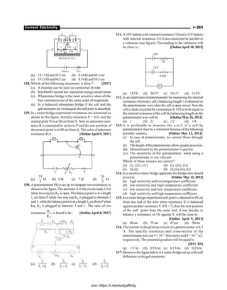 Current Electricity P-293
X Y
B
G
J
A
METER SCALE
Battery Key
C
l1 (100 – )
l1
39.5 wire
(a) 19.15 W and39.5cm (b) 8.16 W and60.5cm
(c) 19.15 W and60.5cm (d) 8.16 W and39.5cm
128. Which of the following statements is false ? [2017]
(a) A rheostat can be used as a potential divider
(b) Kirchhoff'ssecond lawrepresentsenergyconservation
(c) Wheatstone bridge is the most sensitive when all the
four resistances are of the same order of magnitude
(d) In a balanced wheatstone bridge if the cell and the
galvanometer are exchanged, thenullpointisdisturbed.
129. In a meter bridge experiment resistances are connected as
shown in the figure. Initially resistance P = 4 W and the
neutral point N is at 60 cm fromA. Nowan unknown resis-
tance R is connected in series to P and the new position of
the neutral point is at 80 cm fromA.The value ofunknown
resistance R is : [Online April 9, 2017]
G
N
B
Q
P
A
( )
E Rh
K
(a)
33
5
W (b) 6 W (c) 7 W (d)
20
3
W
130. A potentiometer PQ is set up to compare two resistances as
shown in the figure.TheammeterAin thecircuit reads 1.0A
when twowaykeyK3 isopen. Thebalancepoint is at alength
l1 cm from P when two waykey K3 is plugged in between 2
and1, whilethebalancepointisata length l2 cmfromPwhen
key K3 is plugged in between 3 and 1. The ratio of two
resistances 1
2
R
R
, is found to be : [Online April 8, 2017]
(a)
1
1 2
+
l
l l
(b)
2
2 1
-
l
l l
(c)
1
1 2
-
l
l l (d)
1
2 1
-
l
l l
131. A 10V batterywith internal resistance 1W anda 15Vbattery
with internal resistance 0.6 W are connected in parallel to
a voltmeter (see figure). The reading in the voltmeter will
be close to : [OnlineApril 10, 2015]
10V
1W
15V
0.6W
V
(a) 12.5V (b) 24.5V (c) 13.1V (d) 11.9V
132. In an experiment ofpotentiometer for measuring the internal
resistanceofprimarycell a balancing length l is obtained on
the potentiometer wirewhen the cell isopen circuit. Nowthe
cell is short circuited by a resistance R. If R is tobe equal to
theinternal resistanceofthecell thebalancinglength on the
potentiometer wire will be [Online May 26, 2012]
(a) l (b) 2l (c) l/2 (d) l/4
133. It is preferable to measure the e.m.f. of a cell by
potentiometer than bya voltmeter because of the following
possible reasons. [Online May 12, 2012]
(i) In case of potentiometer, no current flows through
the cell.
(ii) Thelength ofthepotentiometer allowsgreater precision.
(iii) Measurement by the potentiometer is quicker.
(iv) The sensitivity of the galvanometer, when using a
potentiometer is not relevant.
Which of these reasons are correct?
(a) (i), (iii), (iv) (b) (i), (iii), (iv)
(c) (i),(ii) (d) (i),(ii),(iii),(iv)
134. In a sensitive meter bridge apparatus the bridge wire should
possess [Online May12, 2012]
(a) high resistivityand lowtemperature coefficient.
(b) low resistivity and high temperature coefficient.
(c) low resistivity and low temperature coefficient.
(d) high resistivityand high temperature coefficient.
135. In a metrebridgeexperiment null point is obtained at 40 cm
from one end of the wire when resistance X is balanced
against another resistanceY. IfX Y, then the newposition
of the null point from the same end, if one decides to
balance a resistance of 3X against Y, will be close to :
[Online April 9, 2013]
(a) 80cm (b) 75cm (c) 67cm (d) 50cm
136. The current in the primarycircuit of a potentiometer is 0.2
A. The specific resistance and cross-section of the
potentiometer wire are 4 × 10–7ohm metre and 8 × 10–7m2,
respectively. The potential gradient will be equal to
[2011 RS]
(a) 1V/m (b) 0.5V/m (c) 0.1V/m (d) 0.2V/m
137. Shown in the figure belowis a meter-bridgeset up with null
deflection in the galvanometer.
Join- https://t.me/studyaffinity
 