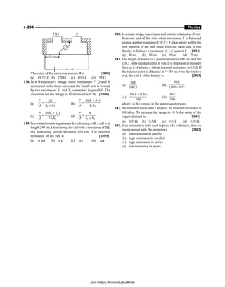 P-294 Physics
55W
20 cm
G
R
The value of the unknown resistor R is [2008]
(a) 13.75W (b) 220W (c) 110W (d) 55 W
138. In a Wheatstone's bridge, three resistances P, Q and R
connected in the three arms and the fourth arm is formed
by two resistances S1 and S2 connected in parallel. The
condition for the bridge to be balanced will be [2006]
(a)
1 2
2
P R
Q S S
=
+ (b)
1 2
1 2
( )
R S S
P
Q S S
+
=
(c)
1 2
1 2
( )
2
R S S
P
Q S S
+
= (d)
1 2
P R
Q S S
=
+
139. In a potentiometer experiment thebalancing with a cell is at
length 240 cm. On shunting the cell with a resistance of2W,
the balancing length becomes 120 cm. The internal
resistance of the cell is [2005]
(a) W
5
.
0 (b) W
1 (c) W
2 (d) W
4
140. In a meter bridge experiment null point isobtainedat 20 cm.
from one end of the wire when resistance X is balanced
against another resistance Y. If X  Y, then where willbethe
new position of the null point from the same end, if one
decides to balance a resistance of 4 X against Y [2004]
(a) 40cm (b) 80cm (c) 50cm (d) 70cm
141. The length of a wire of a potentiometer is 100 cm, and the
e. m.f. ofitsstandard cell is E volt. It is employedtomeasure
the e.m.f. of a batterywhose internal resistance is 0.5W. If
the balance point is obtained at l = 30 cm from the positive
end, the e.m.f. of the battery is [2003]
(a)
30
100.5
E
(b)
( )
30
100 0.5
E
-
(c)
( )
30 0.5
100
E i
-
(d)
30
100
E
where i is the current in the potentiometer wire.
142. An ammeter reads upto 1 ampere. Its internal resistance is
0.81ohm. To increase the range to 10 A the value of the
required shunt is [2003]
(a) 0.03W (b) 0.3W (c) 0.9W (d) 0.09W
143. If an ammeter is tobe used in place of a voltmeter, then we
must connect with the ammeter a [2002]
(a) low resistance in parallel
(b) high resistance in parallel
(c) high resistance in series
(d) low resistance in series.
Join- https://t.me/studyaffinity
 