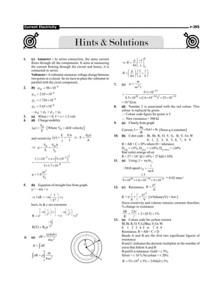 Current Electricity P-295
1. (c) Ammeter : In series connection, the same current
flows through all the components. It aims at measuring
the current flowing through the circuit and hence, it is
connected in series.
Voltmeter : Avoltmeter measures voltagechangebetween
twopoints in a circuit. Sowe have toplace the voltmeter in
parallel with the cicuit component.
2. (b) 8
98 10-
r = ´
M
8
2.65 10
A
-
r = ´
8
1.724 10
C
-
r = ´
8
5.65 10
T
-
r = ´
r  r  r  r
M T A C
3. (a) When i = 0, V = e = 1.5 volt
4. (d) Charge mobility
[ ]
d
d
V
( ) Where V drift velocity
E
m = =
and resistivity ( )
E EA I( )
E
j I A
r
r = = Þ =
d d
V V A
E Ir
Þ m = =
( )
2
–3 –3
–8
1.1 10 5 10
5 1.7 10
´ ´p´ ´
=
´ ´
2
s
m
1.0
V
m =
5. (b) Equation of straight line from graph
y= – mx + c
2
1
nR m c
T
l
æ ö
Þ = - +
ç ÷
è ø
here, m  c are constants
2
1
m c
T
R e
é ù
æ ö
- +
ê ú
ç ÷
è ø
ë û
=
2
1
m
c
T
e e
æ ö
- ç ÷
è ø
= ´
2
0
2
T
T
0
R(T) R e
-
=
6. (a) 2
( )( )
4
dx
dR
x
r
=
p
R dR
= ò
2
4
b
a
dx
dR
x
= r
p
ò ò
1
4
b
a
R
x
r -
é ù
Þ = ê ú
p ë û
1 1
.
4
R
a b
r
æ ö æ ö
= -
ç ÷ ç ÷
p
è ø è ø
7. (c) 2
m
ne
r =
t
31
28 19 2 15
9.1 10
8.5 10 (1.6 10 ) 25 10
-
- -
´
=
´ ´ ´ ´ ´
=10–8
W-m
8. (d) Number 2 is associated with the red colour. This
colour is replaced by green.
Q Colour code figure for green is 5
 New resistance = 500 W
9. (a) Clearly, from graph
Current, I =
dq
0at t 4s
dt
= = [Since q is constant]
10. (b) Color code : Bl, Br, R, O, Y, G, B, V, Gr, W
0, 1, 2, 3, 4, 5, 6, 7, 8 9
R =AB × C ± D% where D = tolerance
Dgold
= ±5%, Dsilver
= ±10%; Dno colour
= ±20%
Red voilet orange silver
R= 27 × 103
W ± 10% = 27 kW ± 10%
11. (a) Using, I = neAvd
d
1
Driftspeed v
neA
 =
28 19 6
1.5
9 10 1.6 10 5 10
- -
´ ´ ´ ´ ´
= 0.02 mms–1
12. (c) Resistance, R
A
r
=
l
R
2
A V
r
= r ´ =
l l
l
l
[?Volume(V) =A
A?.]
Since resistivity and volume remains constant therefore
% change in resistance
R 2
2 (0.5) 1%
R
D D
= = ´ =
l
l
13. (a) Colour code for carbon resistor
Bl,Br,R, O,Y,G,Blue,V,Gr,W
0 1 2 3 4 5 6 7 8 9
Resistance, R =AB× C ± D
Bands A and B are the first two significant figures of
resistance
B and C indicates the decimal multiplier or the number of
zeros that followA and B
Band D is tolerance: Gold = ± 5%,
Silver = ± 10 % Nocolour = ± 20%
4
R 53 10 5% 530k 5%
= ´ ± = W ±
 