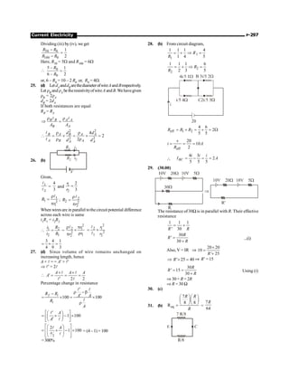 Current Electricity P-297
Dividing (iii) by (iv), we get
50 0
100 0
1
2
R R
R R
-
=
-
Here, R50 = 5W and R100 = 6W
 0
0
5 1
6 2
R
R
-
=
-
or, 6 – R0 = 10 – 2 R0 or, R0 = 4W.
25. (d) Let dAanddBarethediameterofwireAandBrespectively.
Let rB andrA betheresistivityofwireA andB.Wehavegiven
rB = 2rA
dB = 2dA
If both resistances are equal
RB = RA
B B A A
B A
A A
r r
Þ =
l l
2 2
2 2
4
2
2
B A B A A
A B A
A A
d d
d d
r r
 = ´ = ´ =
r r
l
l
26. (b)
R1
R2
i1
i2
V
Given,
1
2
l
l
=
4
3
and 1
2
2
3
r
r
=
1
1 2
1
R
r
r
=
p
l
; 2
2 2
2
R
r
r
=
p
l
When wires are in parallel tothe circuit potential difference
across each wire is same
i1R1 = i2R2
 1 2
2 1
i R
i R
= =
2
2 1
2
1
2
r p
´
r
p
r
r
r
l 2
2 1
2
1 2
r
r
= ´
l
l
3 4 1
4 9 3
= ´ =
27. (d) Since volume of wire remains unchanged on
increasing length, hence
A × l = = A¢ × l¢
Þ l¢ = 2l

2 2
A A A
A
´ ´
¢ = = =
¢
l l
l l
Percentage change in resistance
100 100
f i
i
R R A A
R
A
¢
r -b
- ¢
= ´ = ´
r
l l
l
1 100
A
A
¢
é ù
æ ö
= ´ - ´
ç ÷
ê ú
¢
è ø
ë û
l
l
2
2
1 100
A
A
é ù
æ ö
= ´ - ´
ê ú
ç ÷
ç ÷
ê ú
è ø
ë û
l
l
= (4– 1) × 100
=300%
28. (b) From circuit diagram,
1
1
1 1 1 4
1 4 5
R
R
= + Þ =
2
2
1 1 1 6
2 3 5
R
R
= + Þ =
eff 1 2
4 6
2
5 5
R R R
= + = + = W
eff
20
10
2
v
i A
R
= = =

4 3
2
5 5 5
BC
i i i
I A
= - = =
29. (30.00)
The resistance of30W is in parallel with R. Their effective
resistance
1 1 1
' 30
R R
= +
30
'
30
R
R
R
=
+
...(i)
Also, V = IR Þ
20 20
10
' 25
R
´
=
+
' 25 40
R
Þ + = Þ R’ = 15
30
' 15
30
R
R
R
= =
+
Using (i)
Þ 30+ R = 2R
Þ R = 30 W
30. (c)
31. (b) eq
7
8 8
R
R R
R
æ öæ ö
ç ÷ç ÷
è øè ø
= =
7
64
R
 
