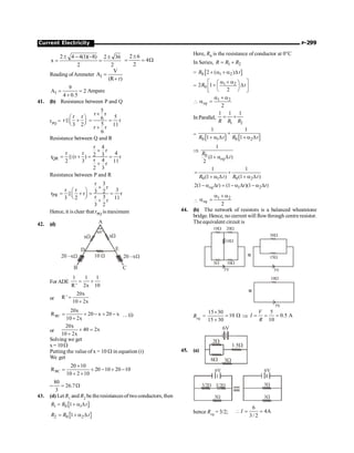 Current Electricity P-299
2 4 4(1)( 8) 2 36
x
2 2
± - - ±
= =
2 6
4
2
±
= = W
Reading ofAmmeter 1
V
A
(R r)
=
+
1
9
A 2
4 0.5
= =
+
Ampere
41. (b) Resistance between P and Q
rPQ =
r r
r
3 2
æ ö
+
ç ÷
è ø
P
5
r r
5
6 r
5 11
r r
6
´
= =
+
Resistance between Q and R
QR
r 4
r
r r 4
2 3
r (r ) r
r 4
2 3 11
r
2 3
´
= + = =
+
P
Resistance between P and R
PR
r 3
r
r r 3
3 2
r r r
r 3
3 2 11
r
3 2
´
æ ö
= + = =
ç ÷
è ø
+
P
Hence, it is clear that rPQ is maximum
42. (d)
60°
A
D
B
E
C
xW
xW
10 W 20 –xW
20 –xW
For ADE
1 1 1
R ' 2x 10
= +
or
20x
R '
10 2x
=
+
BC
20x
R 20 x 20 x
10 2x
= + - + -
+
…(i)
or
20x
40 2x
10 2x
+ =
+
Solving we get
x= 10W
Putting the value of x = 10 W in equation (i)
We get
BC
20 10
R 20 10 20 10
10 2 10
´
= + - + -
+ ´
=
80
26.7
3
= W
43. (d) Let R1 and R2 be theresistances of two conductors, then
[ ]
1 0 1
1
R R t
= + a D
[ ]
2 0 2
1
R R t
= + a D
Here, R0 is the resistance of conductor at 0°C
In Series, 1 2
R R R
= +
= [ ]
0 1 2
2 ( )
R t
+ a + a D
= 1 2
0
2 1
2
R t
a + a
é ù
æ ö
+ D
ç ÷
ê ú
è ø
ë û
 1 2
2
eq
a + a
a =
In Parallel,
1 2
1 1 1
R R R
= +
=
[ ] [ ]
0 0
1 2
1 1
1 1
R R
t t
+
+ a D + a D
Þ
0
1
(1 )
2
eq
R
t
+ a D
0 1 0 2
1 1
(1 ) (1 )
R t R t
= +
+ a D + a D
1 2
2(1 ) (1 )(1 )
eq t t t
- a D = - a D - a D

1 2
2
eq
a + a
a =
44. (b) The network of resistors is a balanced wheatstone
bridge. Hence, no current will flowthrough centre resistor.
Theequivalent circuit is
10W 20W
5W 10W
5V 5V
30W
15W
5V
10W
10W
Req = W
=
+
´
10
30
15
30
15
Þ
5
0.5 A
10
V
I
R
= = =
45. (a)
2W
1.5W
3W
6W
6V
3/2W
3W
3/2W
6V 6V
3W
3W
hence Req = 3/2;
6
4A
3/ 2
I
 = =
 