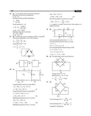 P-300 Physics
46. (c) Let R1 and R2 be the two given resistances
Resistance of the series combination,
S = R1 + R2
Resistance of the parallel combination,
1 2
1 2
R R
P
R R
=
+
As per question S = nP
1 2
1 2
1 2
( )
( )
n R R
R R
R R
Þ + =
+
Þ (R1 + R2)2 = nR1R2
Minimum value of n is 4 for that
(R1 + R2)2 = 4R1R2
Þ (R1 – R2)2 = 0
47. (b) In the given circuit, resistance of 3W is in parallel
with series combination of two 3W resistance.
3 6 18
2
3 6 9
p
R
´
= = = W
+
Using ohm’s law V = IR
3
1.5
2
V
I A
R
Þ = = =
3V
3W 3W
3W
3W
6W
3V 3V
I
2W
48. (c)
4W
2W
5W
10W 10V
i1
i1 i2
i2
+
B E
F
C
D
A
20V
Using Kirchoff's loop law in loop ABCD
2 1 2 2
5 10( ) 2 20 0
i i i i
- - + - + =
1 2
10 17 20 0
i i
Þ - - + = ...(i)
Using Kirchoff's loop lawin loop BEFC
1 1 2
10 4 10( ) 0
i i i
Þ - + + + =
1 2
14 10 10 0
i i
Þ + + = ...(ii)
Multiplying equation (i) by10, we have
1 2
(10 17 20) 10
i i
+ = ´
1 2
100 170 200
i i
Þ - = ...(iii)
Multiplying equation (ii) by17, we have
1 2
(14 10 10) 17
i i
+ = ´
1 2
238 170 170
i i
Þ - = ...(iv)
On solving equations (iii) and (iv), we get
1 1
30
138 30 0.217
138
i i
- = Þ = - = -
i1 is negative it means current flows from positive to
negativeterminal.
49. (d)
2A
C
D
B
F
A
E
1V
1A
2W
2V
1A = i1 i2 = 2A
i3
i3
Let us assume the potential at A = VA = 0
Using Kirchoff's junction rule at C, we get
1 3 2
i i i
+ =
3
1A 2 A
i
+ = 3 2
i A
Þ =
Now using Kirchoff's loop law along ACDB
3
1 (2) 2
A B
V i V
+ + - =
3
1 (1) 2
A B
V i V
Þ + + - =
3 2 1 volt
B A
V V
Þ - = - =
50. (c) The equivalent circuit can be drawn as
2W
2W
2W 2W
4W
4W
i1
i2
8 V
A C
Voltage across AC = 8 V
Resistance RAC = 4 + 4 = 8 W
1
8
1 Amp
4 4
AC
V
i
R
= = =
+
51. (2)
40 V
D
C
A
B
40W 60W
110W
90W
i2
i1
Current through AB, 1
40
0.4
40 60
i = =
+
Current through AD, 2
40 1
90 110 5
i = =
+
Using KVLin BAD loop
 