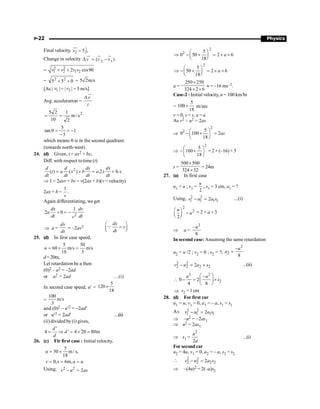 P-22 Physics
Final velocity, 2
ˆ
5 ,
=
uu
r
v j
Change in velocity 2 1
( )
v v v
D = -
uu
r u
r u
r
= 2 2
1 2 1 2
2 cos90
v v v v
+ +
= 0
5
5 2
2
+
+ = 5 2m/s
[As | 1
v | = | 2
v | = 5 m/s]
Avg. acceleration =
v
t
D
uu
r
2
s
/
m
2
1
10
2
5
=
=
1
5
5
tan -
=
-
=
q
which means q is in the second quadrant.
(towards north-west)
24. (d) Given, t = ax2 + bx;
Diff. with respect totime (t)
2
( ) ( ) .2
d d dx dx
t a x b a x
dt dt dt dt
= + = + b.v.
Þ 1 = 2axv + bv = v(2ax + b)(v = velocity)
2ax + b =
1
v
.
Again differentiating, we get
2
1
2 0
dx dv
a
dt dt
v
+ = -
Þ a =
dv
dt
= –2av3
dx
v
dt
æ ö
=
ç ÷
è ø
Q
25. (d) In first case speed,
5 50
60 m/s m/s
18 3
u = ´ =
d=20m,
Let retardation be a then
(0)2 – u2 = –2ad
or u2 = 2ad …(i)
In second case speed, u¢ =
5
120
18
´
=
100
m/s
3
and (0)2 – u¢2 = –2ad¢
or u¢2 = 2ad¢ …(ii)
(ii) divided by (i) gives,
'
4 ' 4 20 80m
d
d
d
= Þ = ´ =
26. (c) Fir first case : Initial velocity,
5
50 m / s,
18
0,s 6m,
u
v a a
= ´
= = =
Using, 2 2
2
v u as
- =
2
2 5
0 50 2 6
18
a
æ ö
Þ - ´ = ´ ´
ç ÷
è ø
2
5
50 2 6
18
a
æ ö
Þ - ´ = ´ ´
ç ÷
è ø
a =
250 250
–
324 2 6
´
´ ´
» = –16 ms–2.
Case-2 : Initial velocity, u = 100 km/hr
=
5
100
18
´ m/sec
v = 0, s = s, a = a
As v2 – u2 = 2as
Þ
2
2 5
0 100 2
18
æ ö
- ´ =
ç ÷
è ø
as
Þ
2
5
100
18
æ ö
- ´
ç ÷
è ø
= 2 × (–16)× 5
s =
500 500
324 32
´
´
= 24m
27. (a) In first case
u1 = u ; v1 =
2
u
, s1 = 3 cm, a1 = ?
Using, 2 2
1 1 1 1
2
- =
v u a s ...(i)
2
2
2
æ ö
-
ç ÷
è ø
u
u = 2 × a × 3
Þ a =
2
–
8
u
In second case:Assuming the same retardation
u2 = u /2 ; v2 = 0 ; s2 = ?;
2
2
8
-
=
u
a
2 2
2 2 2 2
2
- = ´
v u a s ...(ii)

2 2
2
–
0 2
4 8
æ ö
- = ´
ç ÷
è ø
u u
s
Þ s2 = 1 cm
28. (d) For first car
u1 = u, v1 = 0, a1 = – a, s1 = s1
As 2 2
1 1 1 1
2
- =
v u a s
Þ –u2 = –2as1
Þ u2 = 2as1
Þ s1 =
2
2
u
a
...(i)
For second car
u2 = 4u, v1 = 0, a2 = – a, s2 = s2
 2 2
2 2 2 2
2
- =
v u a s
Þ –(4u)2 = 2(–a)s2
 