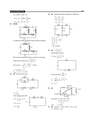 Current Electricity P-301
1 2
(40) (90)
B D
V i i V
+ - =
1 4
(90) (40)
5 10
B D
V V
Þ - = -
18 16 2V
B D
V V
Þ - = - =
52. (08.00)
10 V
2W
2W
2W
2W
A B
F
C
D
2W
i
i1
i2
i2
E i
Ascapacitor is fullychargednocurrent will flowthrough it.
10 V
2W
2W
2W
A
B
2W
E
1A
3 A
1A
2A
We have the current distribution as shown in the figure.
Equivalent resistance, Req =
4 2
2
4 2
´
æ ö
+
ç ÷
è ø
+
Net current,
10 10 3
3 Amp
4 10
2
3
i
´
= = =
+
i1 = 2 Aand i2 = 1 A
VAEB = 1 ×2 + 3× 2 = 8V
53. (b) For the given circuit
3
i
8 2r
=
+
Now voltage across AB
3
i 6 6 2
8 2r
´ = ´ =
+
Þ 9 = 8 + 2r
1
r
2
Þ = W
54. (d) Applying parallel combination of batteries
3
1 2
1 1 2 1 1
1 1 1
1 1 2 1 1
E
E E
+ +
+ +
+ +
+ +
2 4 4
5 2
2 2 2
1 1 1 3
2 2 2
+ +
´
=
+ +
10
3
= =3.3Volt
55. (d) i
R r
e
æ ö
= ç ÷
+
è ø
Power delivered to R.
P = i2
R =
2
R
R r
e
æ ö
ç ÷
+
è ø
P tobemaximum, 0
dP
dR
=
or
2
0
d
R
dR R r
é ù
e
æ ö
ê ú =
ç ÷
+
è ø
ê ú
ë û
or R = r
56. (b)
0.3A
0.8A(I )
4
(I )
5 0.4A
(I )
6 0.4A
I1
I2
0.4A
I3
From KCL, I3 = 0.8–0.4= 0.4A
I2 = 0.4 + 0.4 + 0.3
= 1.1 A
and I6 = 0.4 A
57. (b) Given, E1 = 1V, E2 =2V,E3 =3V,r1 =1W,
r2 = 1W and r3 = 1W
 