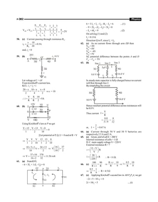 P-302 Physics
3
1 2
1 2 3
AB CD
1 2 3
E
E E 1 2 3
r r r 1 1 1
V V
1 1 1 1 1 1
r r r 1 1 1
+ + + +
= = =
+ + + +
=
6
2V
3
=
58. (c) Current passing through resistance R1
,
1
1
v 10
i 0.5A
R 20
= = =
and, i2
= 0
59. (b)
Let voltage at C = xV
From kirchhoff’s current law,
KCL: i1
+ i2
= i
20 x 10 x x 0
2 4 2
- - -
+ = Þ x = 10
 i =
V
R
=
X
R
=
10
2
=5A
60. (b)
12V 1W
T
S
R
v–12
v–13
2W
10W
U
P
Q
V 0
Using Kirchhoff’s lawat P we get
V 12 V 13 V 0
0
1 2 10
- - -
+ + =
[Let potential at P, Q, U = 0 and at R = V
V V V 12 13 0
1 2 10 1 2 10
Þ + + = + +
10 5 1 24 13
V
10 2
+ + +
Þ =
16 37
V
10 2
æ ö
Þ =
ç ÷
è ø
37 10 370
V 11.56 volt
16 2 32
´
Þ = = =
´
61. (a) FromKVL
– 6 + 3I1 + 1 (Ii – I2) = 0
1W
2W
3W 4W
P
9V
q
6V
6 = 3 I1 + I1 – I2 ; 4I1 – I2 = 6 ...(1)
– 9 + 2I2 – (I1 – I2) + 3I2 = 0
– I1 + 6I2 = 9 ...(2)
On solving (1) and (2)
I1 = 0.13A
Direction Q to P, since I1  I2.
62. (c) As no current flows through arm EB then
VD
= 0V
VE
= 0V
VB
= –4V
VA
= 5V
So, potential difference between the points A and D
VA
– VD
= 5V
63. (b)
I
5 F
m
line 1 line 2 line 3
3W 9W
8.0 V 16.0 V
I1 I2
In steadystate capacitor is fullycharged hence nocurrent
will flowthrough line 2.
Bysimplyfing the circuit
3W 9W
8.0 V 16.0 V
Hence resultant potential difference across resistances will
be8.0 V.
Thus current
V
I
R
=
8.0
3 9
=
+
=
8
12
or, I =
2
3
= 0.67 A
64. (a) Current through 50 V and 30 V batteries are
respectively 2.5 A and 3 A.
65. (c) Given, emfofcell E= 200V
Internal resistance of cells = 1 W
D. C. main supplyvoltageV = 220 V
External resistance R = ?
E V
r R
V
-
æ ö
=ç ÷
è ø
20
1 R
220
æ ö
= ´
ç ÷
è ø
 R= 11 W.
66. (c)
100 90
R r R
=
+
Þ
R r 10
R 9
+
= Þ
0.5 10
1
R 9
+ =
Þ
0.5 1
R 9
=  R= 4.5 W
67. (c) Applying Kirchoff’s second law in AB P2P1A, we get
1
2 5 10 0
i i
- + - =
2i + 10i1 = 5 .....(i)
 