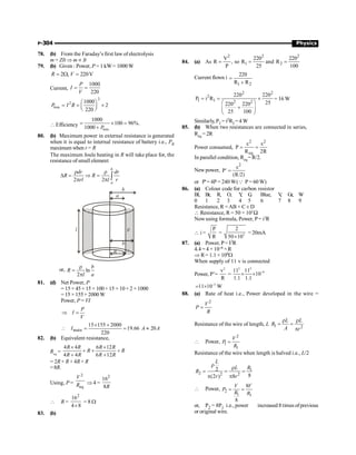 P-304 Physics
78. (b) From the Faraday’s first law of electrolysis
m = ZIt Þ m µ It
79. (b) Given : Power, P = 1 kW= 1000W
2 , 220V
R V
= W =
Current,
1000
220
P
I
V
= =
2
2
loss
1000
2
220
P I R
æ ö
= = ´
ç ÷
è ø
 Efficiency
loss
1000
100 96%.
1000 P
= ´ =
+
80. (b) Maximum power in external resistance is generated
when it is equal to internal resistance of battery i.e., PR
maximum when r= R
The maximum Joule heating in R will take place for, the
resistance of small element
2 2
b
a
dr dr
R R
rl l r
r r
D = Þ =
p p ò
l
b
a
b
r
R
or, ln
2
b
R
l a
r
=
p
81. (d) Net Power, P
= 15 × 45 + 15 × 100 + 15 × 10 + 2 × 1000
= 15 × 155+ 2000 W
Power, P = VI
P
I
V
Þ =
main
15 155 2000
19.66 20
220
I A A
´ +
 = = »
82. (b) Equivalent resistance,
Req
=
4 4 6 12
4 4 6 12
R R R R
R R
R R R R
´ ´
+ + +
+ +
= 2R + R + 4R + R
=8R.
Using, P =
2
eq
V
R Þ 4 =
2
16
8R
 R =
2
16
4 8
´
= 8 W
83. (b)
84. (a) As
2
V
R ,
P
= so
2
1
220
R
25
= and
2
2
220
R
100
=
Current flown i
1 2
220
R R
=
+
2 2
2
1 1 2 2
220 220
P i R
25
220 220
25 100
= = ´
æ ö
+
ç ÷
è ø
= 16 W
Similarly, P2 = i2R2 =4 W
85. (b) When two resistances are connected in series,
Req = 2R
Power consumed,
2 2
eq
P
R 2R
e e
= =
In parallel condition, Req= R/2.
New power,
2
P
(R/2)
e
=
¢
or P' = 4P = 240 W(Q P = 60 W)
86. (a) Colour code for carbon resistor
Bl, Br, R, O, Y
, G
, Blue, V
, Gr, W
0 1 2 3 4 5 6 7 8 9
Resistance, R =AB × C ± D
 Resistance, R = 50 × 102
W
Nowusing formula, Power, P= i2
R
 i =
P
R
= 2
2
50 10
´
= 20mA
87. (a) Power, P= I2R
4.4 = 4 × 10–6 ×R
Þ R= 1.1 × 106W
When supply of 11 v is connected
Power, P’=
2
v
R
=
2 2
–6
11 11
10
1.1 1.1
´ ´
–5
11 10 W
= ´
88. (a) Rate of heat i.e., Power developed in the wire =
2
=
V
P
R
Resistance of the wire of length, L 1 2
r r
= =
p
L L
R
A r
 Power,
2
1
1
=
V
P
R
Resistance of the wire when length is halved i.e., L/2
1
2 2 2
2
8
(2 ) 8
r
r
= = =
p p
L
R
L
R
r r
 Power, 2
1 1
8
8
= =
V V
P
R R
or, P2 = 8P1 i.e., power increased 8 times ofprevious
or original wire.
 