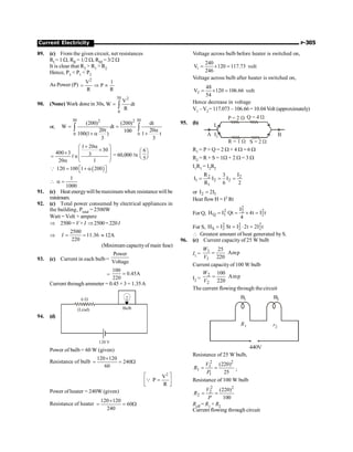 Current Electricity P-305
89. (c) From the given circuit, net resistances
RI = 1 W, RII = 1/2 W, RIII = 3/2 W
It is clear that R3  R1  R2
Hence, P3  P1  P2
As Power (P)
2
V 1
P
R R
= Þ µ
90. (None) Work done in 30s,
30 2
0
V
W dt
R
= ò
or,
30 30
2 2
0 0
(200) (200) dt
W dt
20t 20
100
100(1 ) 1 t
3 3
= =
a
+ a +
ò ò
1 20
30
400 3 3
n
20 1
+ a
æ ö
´
ç ÷
´
= ç ÷
a è ø
l = 60,000 ln
6
5
æ ö
ç ÷
è ø
( )
120 100 1 200
é ù
= + a
ë û
Q
1
1000
 a =
91. (c) Heat energywill bemaximum when resistance will be
minimum.
92. (c) Total power consumed by electrical appliances in
the building, Ptotal = 2500W
Watt = Volt × ampere
Þ 2500 = V× I Þ2500= 220I
Þ
2500
11.36
220
= =
I » 12A
(Minimum capacityof main fuse)
93. (c) Current in each bulb =
Power
Voltage
=
100
0.45A
220
=
Current through ammeter = 0.45 × 3 = 1.35A
94. (d)
(Lead) Bulb
6 W
120 V
Power of bulb = 60 W (given)
Resistance of bulb
120 120
240
60
´
= = W
2
V
P
R
é ù
=
ê ú
ë û
Q
Power of heater = 240W (given)
Resistance of heater
120 120
60
240
´
= = W
Voltage across bulb before heater is switched on,
1
240
V 120 117.73
246
= ´ = volt
Voltage across bulb after heater is switched on,
2
48
V 120 106.66
54
= ´ = volt
Hence decrease in voltage
V1 – V2= 117.073 – 106.66 = 10.04 Volt (approximately)
95. (b)
A B
P = 2 W Q = 4 W
R = 1 W S = 2 W
I1
I2
R1 = P + Q = 2 W + 4 W = 6 W
R2 = R + S = 1W + 2 W = 3 W
I1R1 = I2R2
2 2
1 2 2
1
R I
3
I I I
R 6 2
= = =
or 2 1
I 2I
=
Heat flow H = I2 Rt
For Q,
2
2 2
2
Q 1 2
I
H I Qt 4t I t
4
= = ´ =
For S,
2 2 2
S 2 2 2
H I St I 2t 2I t
= = × =
 Greatest amount of heat generated by S.
96. (c) Current capacity of 25 W bulb
I1 =
1
1
25
Amp
220
W
V
=
Current capacity of 100 W bulb
I2 =
2
2
100
Amp
220
W
V
=
The current flowing through the circuit
r2
440V
B2
B1
R1
Resistance of 25 W bulb,
= =
2 2
1
1
1
(220)
25
V
R
P
;
Resistance of 100 W bulb
= =
2 2
2
2
(220)
100
V
R
P
Reff = R1 + R2
Current flowing through circuit
 