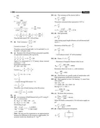 P-306 Physics
I =
440
eff
R
I = 2 2
440
(220) (220)
25 100
+
2
440
1 1
(220)
25 100
=
é ù
+
ê ú
ë û
; I =
40
Amp
220
Q 1
25 40
220 220
I A I A
æ ö æ ö
=  =
ç ÷ ç ÷
è ø è ø
2
100
200
I A
æ ö
 =
ç ÷
è ø
Thus the bulb rated 25 W–220 will fuse.
97. (b) Total resistance =
6 3
2
6 3
´
= W
+
Current in circuit =
6
2
= 3A
Therefore current through bulb 1 is 2A and bulb 2 is 1A.
So bulb 1 will glow more
98. (c) Resistors4 W, 6 W and 12 W are connected in parallel,
its equivalent resistance (R) is given by
1 1 1 1
4 6 12
R
= + + Þ
12
2
6
R = = W
Again R is connected to 1.5 V battery whose internal
resistance r = 1 W.
Equivalent resistance now,
R¢ = 2W + 1W = 3W
Current, Itotal =
1.5 1
A
' 3 2
V
R
= =
Itotal =
1
2
= 3x + 2x + x = 6x
Þ x =
1
12
 Current through 4W resistor = 3x
= 3 ×
1
12
=
1
4
A
Therefore, rate of Joule heating in the 4W resistor
= I2R =
2
1 1
4 0.25W
4 4
æ ö
´ = =
ç ÷
è ø
99. (c)
100. (b) Let resistance of bulbfilament be R0 at 0°C using R=
R0 (1 + a Dt) we have
R1 = R0 [1 + a × 100] = 100 ....(1)
R2 = R0 [1 + a × T] = 200 ....(2)
On dividing we get
200 1 1 0.005
2
100 1 100 1 100 0.005
T T
+ a +
= Þ =
+ a + ´
400 C
T
Þ = °
Note : We may use this expression as an approximation
because the difference in the answers is appreciable. For
accurate results one should use R = R0eaDT
101. (c) The resistance of the electric bulb is
2 2
(220)
100
V
R
P
= =
The power consumed when operated at 110 V is
P¢ =
2
V
R
Þ
2
2
(110) 100
25 W
4
(220) /100
P = = =
102. (b) Heat generated,
H =
2
V t
R
After cutting equal length ofheater coil will become half.
As R µ l
Resistance of half the coil =
2
R
H¢=
2
2
V t
R
= 2H
 As R reduces to half, ‘H’will be doubled.
103. (b) Power,
2
V
P Vi
R
= =
 Resistance of tungsten filament when in use
2
hot
200 200
400
100
V
R
P
´
= = = W
Resistance when not in use i.e., cold resistance
cold
400
40
10
R = = W
104. (a) Thermistors are usually made of metaloxides with
high temperature coefficient of resistivity.
105. (a) Heat supplied in time t for heating 1L water from
10°Cto40°C
DQ= mCp × DT
=1 ×4180×(40–10)=4180× 30
But DQ = P × t = 836 × t
4180 30
836
t
´
Þ = =150s
106. (c) We know that resistance,
2 2
rated
rated
(220)
1000
V
R
P
= = = 48.4 W
When this bulb is connected to 110 volt mains supply we
get
2 2
(110)
250W
48.4
V
P
R
= = =
107. (b) Case 1 Initial power dissipation,
2
1
V
P
R
=
R
V
 