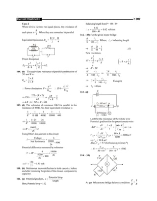 Current Electricity P-307
Case 2
When wire is cut into two equal pieces, the resistance of
each piece is
2
R
. When they are connected in parallel
Equivalent resistance, Req =
R / 2 R
2 4
=
R/4
R/2
=
R/2
V
V
Power dissipated,
2 2
2 1
4 4
/ 4
V V
P P
R R
æ ö
= = =
ç ÷
ç ÷
è ø
108. (b) The equivalent resistance of parallel combination of
2W and R is
Req =
2
2
R
R
´
+
 Power dissipation
2
e
R q
V
P =  150 =
2
e
(15)
R q
Þ 150 =
225 ( 2)
2
R
R
´ +
Þ
2 3
2 2
R
R
=
+
Þ 4 R = 6 + 3R Þ R = 6W
109. (d) The voltmeter of resistance 10kW is parallel to the
resistance of 400W. So, their equivalent resistance is
1 1 1 1 1
' 10 400 10000 400
R k
= + = +
W W
1 1 25 26
' 10000 10000
R
+
Þ = =
10000
'
26
R
Þ = W
Using Ohm's law, current in the circuit
Voltage 6
10000
Net Resistance 800
26
I = =
+
Potential difference measured byvoltmeter
6 10000
'
10000 26
800
26
V IR
= = ´
+
150
77
V
Þ = = 1.95 volt
110. (b) Multimeter shows deflection in both cases i.e. before
and after reversing the probes if the chosen component is
capacitor.
111. (a) Potential gradient,
Potential drop
length
x =
Here, Potentialdrop=1.02
Balancinglength fromP=100–49
1.02
0.02
100 49
x
 = =
-
volt/cm
112. (40) For the given meter bridge
1
1
100 –
R
S
=
l
l
Where, 1
l = balancing length
Þ
25 1
75 3
R
S
= = ...(i)
New resistance,
2
2
'
4
R
A A
r
´
= = r
l
l
R
A
æ ö
= r
ç ÷
è ø
l
Q
Þ R¢= 2R
2
2
'
100 –
R
S
=
l
l
2
2
2
100 –
R
S
Þ =
l
l
2
2
1
2
3 100 –
Þ ´ =
l
l
Using (i)
Þ 2
l!
=40cm
113. (d)
Let R be the resistance of the whole wire
Potential gradient for the potentiometer wire
60
' ' /
AB
dV I R R
AB mv m
d
é ù
´ ´
= - = = ê ú
ë û
l l l
60
1000
1200
AP AP
AB
dV R
V mV
d
æ ö ´
= = ´
ç ÷
è ø
l
l
Þ VAP
= 50 R mV
Also, VAP
= 5 V (for balance point at P)
–3 –3
5
100
50 10 50 10
AP
V
R
 = = = W
´ ´
114. (10)
As per Wheatstone bridge balance condition
P S
Q R
=
 