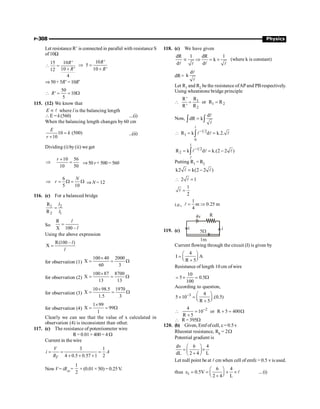 P-308 Physics
Let resistance R’ is connected in parallel with resistance S
of10W
15 10 '
10 '
12
4
R
R
 =
+
10 '
5
10 '
R
R
Þ =
+
Þ 50+ 5R’=10R’
50
' 10
5
R
 = = W
115. (12) We know that
E µ l where l is the balancing length
E = k (560) ....(i)
When the balancing length changes by 60 cm
10 (500)
10
E
k
r
=
+
...(ii)
Dividing (i) by (ii) we get
10 56
10 50
r +
Þ = Þ50 r+ 500 = 560
6
5 10
N
r
Þ = W = W Þ N = 12
116. (c) For a balanced bridge
1 2
2 1
R
R
l
l
=
So
R
X 100 –
l
l
=
Using the above expression
R(100 – )
X
l
l
=
for observation (1)
100 40 2000
X
60 3
´
= = W
for observation (2)
100 87 8700
X
13 13
´
= = W
for observation (3)
10 98.5 1970
X
1.5 3
´
= = W
for observation (4)
1 99
X 99
1
´
= = W
Clearly we can see that the value of x calculated in
observation (4) is inconsistent than other.
117. (c) The resistance of potentiometer wire
R= 0.01× 400 = 4 W
Current in the wire
3 1
4 0.5 0.57 1 2
T
V
i A
R
= = =
+ + +
Now V = iRAJ
=
1
2
× (0.01 × 50) = 0.25 V.
.
118. (c) We have given
dR 1 dR 1
k
d d
µ Þ = ´
l l
l l
(where k is constant)
dR=
d
k
l
l
Let R1 and R2 be the resistance ofAPand PB respectively.
Using wheatstone bridge principle
 1
1 2
2
R
R'
or R R
R' R
= =
Now,
d
dR k
=
ò ò
l
l
1 2
1
0
R k d k.2.
-
 = =
ò
l
l l l
1
1 2
2
R k d k.(2 2 )
-
= = -
ò
l
l l l
Putting R1 = R2
k2 k(2 2 )
= -
l l
2 1
 =
l
1
2
=
l
i.e.,
1
m 0.25 m
4
= Þ
l
119. (c) i i
R
4v
1m
5W
Current flowing through the circuit (I) is given by
4
I A
R 5
æ ö
= ç ÷
è ø
+
Resistance of length 10 cm of wire
10
5 0.5
100
= ´ = W
According to question,
3 4
5 10 .(0.5)
R 5
- æ ö
´ = ç ÷
è ø
+
2
4
10 or R 5 400
R 5
-
 = + = W
+
 R= 395W
120. (b) Given, Emf ofcell, e =0.5v
Rheostat resistance, Rh = 2W
Potential gradient is
dv 6 4
dL 2 4 L
æ ö
= ´
ç ÷
+
è ø
Let null point be at l cm when cell of emfe = 0.5 v is used.
thus 1
6
0.5V
2 4 L
4
æ ö
e = = ´ ´
ç ÷
è ø
+
l ...(i)
 