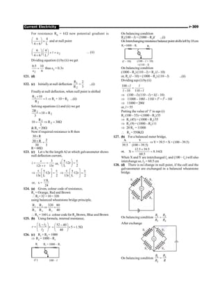 Current Electricity P-309
For resistance Rh = 6W new potential gradient is
6 4
4 6 L
æ ö
´
ç ÷
è ø
+
and at null point
2
6 4
4 6 L
æ ö æ ö
´ = e
ç ÷ ç ÷
è ø è ø
+
l ... (ii)
Dividing equation (i) by(ii) we get
2
0.5 10
6
=
e
thus e2 = 0.3v
121. (d)
122. (c) Initiallyat null deflection 1
2
R 2
R 3
= ...(i)
Finallyat null deflection, when null point is shifted
1
2
R 10
1
R
+
= Þ R1 + 10 = R2 ...(ii)
Solving equations (i) and (ii) we get
2
2
2R
10 R
3
+ =
2
2
R
10 R 30
3
= Þ = W
 R1 = 20W
Now if required resistance is R then
30 R
2
30 R
30 3
´
+ =
R= 60W
123. (c) Let x be the length AJ at which galvanometer shows
null deflection current,
3
i
12r r 13r
e
= =
+
or,
x
i 12r
L 2
e
æ ö
=
ç ÷
è ø
x
·12r
13r L 2
e e
é ù
Þ =
ê ú
ë û
x
·12r
13r L 2
e e
é ù
Þ =
ê ú
ë û
13L
or, x =
24
124. (a) Given, colour code of resistance,
R1 = Orange, Red and Brown
R1=32 ×10= 320
using balanced wheatstone bridge principle,
1 2
3 4 3
R R 320 80
R R R 40
= Þ =
 R3 = 160 i.e. colour code for R3 Brown, Blue and Brown
125. (b) Using formula, internal resistance,
1 2
2
l l
r s
l
æ ö
-
= ç ÷
è ø
52 40
5 1.5
40
-
æ ö
= ´ = W
ç ÷
è ø
126. (c) R1 + R2 = 1000
Þ R2 = 1000 – R1
G
R1
( )
l 100 – l
R = 1000 – R
2 1
On balancing condition
R1(100 – l) = (1000 – R1)l ...(i)
On Interchangingresistancebalancepoint shiftsleft by10cm
G
R =1000 – R
2 1 R1
( – 10)
l (100 – + 10)
l
=(110 – )
l
On balancing condition
(1000 – R1) (110 – l) = R1 (l – 10)
or, R1 (l – 10) = (1000 – R1) (110 – l) ...(ii)
Dividing eqn (i) by(ii)
100
10 110
-
=
- -
l l
l l
Þ (100 – l) (110 – l) = l(l – 10)
Þ 11000 – 100l – 110l + l2 = l2 – 10l
Þ 11000 = 200l
or, l = 55
Putting the value of ‘l’ in eqn (i)
R1 (100 –55)=(1000 – R1)55
Þ R1 (45) = (1000 – R1) 55
Þ R1 (9) = (1000 – R1) 11
Þ 20 R1 = 11000
 R1 = 550KW
127. (b) For a balanced meter bridge,
X Y
39.5 (100 39.5)
=
-
ÞY=39.5 =X ×(100–39.5)
or,
12.5 39.5
X 8.16
60.5
´
= = W
When X and Y are interchanged l1 and (100 – l1) will also
interchange so, l2 = 60.5 cm
128. (d) There is no change in null point, if the cell and the
galvanometer are exchanged in a balanced wheatstone
bridge.
On balancing condition 1 2
3 4
=
R R
R R
After exchange
On balancing condition 3
1
2
=
R
R
R R
 