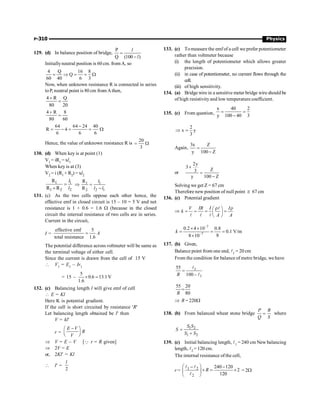 P-310 Physics
129. (d) In balance position of bridge,
P
Q (100 )
=
-
l
l
Initiallyneutral position is 60 cm. from A, so
4 Q 16 8
Q
60 40 6 3
= Þ = = W
Now, when unknown resistance R is connected in series
toP, neutral point is 80 cm from Athen,
4 R Q
80 20
+
=
4 R 8
80 60
+
=
64 64 24 40
R 4
6 6 6
-
= - = = W
Hence, the value of unknown resistance R is
20
3
= W
130. (d) When key is at point (1)
V1 = iR1 = xl1
When key is at (3)
V2 = i (R1 + R2) = xl2
1 1
1 2 2
R
R R
=
+
l
l
Þ 1 1
2 2 1
R
R
=
-
l
l l
131. (c) As the two cells oppose each other hence, the
effective emf in closed circuit is 15 – 10 = 5 V and net
resistance is 1 + 0.6 = 1.6 W (because in the closed
circuit the internal resistance of two cells are in series.
Current in the circuit,
I =
effective emf 5
total resistance 1.6
A
=
The potential difference across voltmeter will be same as
the terminal voltage of either cell.
Since the current is drawn from the cell of 15 V
 V1
= E1
– Ir1
= 15 –
5
0.6 13.1 V
1.6
´ =
132. (c) Balancing length l will give emf of cell
 E = Kl
Here K is potential gradient.
If the cell is short circuited by resistance 'R'
Let balancing length obtained be l¢ then
V = kl¢
r =
E V
R
V
-
æ ö
ç ÷
è ø
Þ V = E – V [Q r = R given]
Þ 2V = E
or, 2Kl¢ = Kl
 l¢ =
2
l
133. (c) Tomeasure the emfof a cell we prefer potentiometer
rather than voltmeter because
(i) the length of potentiometer which allows greater
precision.
(ii) in case of potentiometer, no current flows through the
cell.
(iii) of high sensitivity.
134. (a) Bridge wire in a sensitive meter bridge wire should be
of high resistivityand low temperature coefficient.
135. (c) From question,
x 40 2
y 100 40 3
= =
-
2
x y
3
Þ =
Again,
3x Z
y 100 Z
=
-
or
2y
3
Z
3
y 100 Z
´
=
-
Solving we get Z = 67 cm
Therefore new position of null point @ 67 cm
136. (c) Potential gradient
Þ
V IR I I
k
A A
r r
æ ö
= = = =
ç ÷
è ø
l
l l l
7
7
0.2 4 10 0.8
0.1 V/m
8
8 10
k
-
-
´ ´
= = =
´
137. (b) Given,
Balance point from one end, l1 = 20 cm
From the condition for balance of metre bridge, we have
1
1
55
100 –
R
=
l
l
55 20
80
R
=
Þ R = 220W
138. (b) From balanced wheat stone bridge
P R
Q S
= where
1 2
1 2
S S
S
S S
=
+
139. (c) Initial balancing length, l1 = 240 cm New balancing
length, l2 = 120 cm.
The internal resistance ofthe cell,
r = 1 2
2
240 120
2
120
R
æ ö
- -
´ = ´
ç ÷
è ø
l l
l
= 2W
 