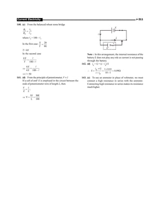 Current Electricity P-311
140. (c) From the balanced wheat stone bridge
1 1
2 2
R
R
=
l
l
where l2 = 100 – l1
In the first case 20
80
X
Y
=
Y= 4X
In the second case
4
100
X
Y
=
-
l
l
Þ
4
4 100 –
X
X
=
l
l
Þ l= 50
141. (d) From the principle of potentiometer, V µ l
If a cell of emF E is employed in the circuit between the
ends of potentiometer wire of length L, then
;
V l
E L
=
Þ
E 30E
V
L 100
= =
l
i
i
E'
r
E
Note : In this arrangement, the internal resistance of the
battery E does not play any role as current is not passing
through the battery.
142. (d) ig × G = (i – ig) S
1 0.81
0.09
10 1
g
g
i G
S
i i
´ ´
 = = = W
- -
143. (c) To use an ammeter in place of voltmeter, we must
connect a high resistance in series with the ammeter.
Connecting high resistance in series makes its resistance
much higher.
 