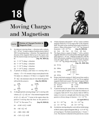 P-312 Physics
TOPIC
Motion of Charged Particle in
Magnetic Field
1
1. An electron is moving along + x direction with a velocity
of 6 × 106 ms–1. It enters a region ofuniform electric field of
300 V/cm pointing along + y direction. The magnitude and
direction of the magnetic field set up in this region such
that the electron keeps moving along the x direction will
be : [Sep. 06, 2020 (I)]
(a) 3 × 10–4 T, along + z direction
(b) 5 × 10–3 T, along – z direction
(c) 5 × 10–3 T, along + z direction
(d) 3 × 10–4 T, along – z direction
2. A particle of charge q and mass m is moving with a
velocity – v ( 0)
i v ¹
$ towards a large screen placed in the
Y-Z plane at a distance d. If there is a magnetic field
$
0
=
ur
B B k , the minimum value of v for which the particle
will not hit the screen is: [Sep. 06, 2020 (I)]
(a)
0
3
qdB
m
(b)
0
2qdB
m
(c)
0
qdB
m
(d)
0
2
qdB
m
3. A charged particle carrying charge 1 mC is moving with
velocity ˆ
ˆ ˆ
(2 3 4 )
i j k
+ + ms–1. Ifan external magnetic field
of 3
ˆ
ˆ ˆ
(5 3 6 ) 10
i j k -
+ - ´ T exists in the region where the
particle is moving then the force on the particle is
9
10
F -
´
ur
N. The vector F
ur
is : [Sep. 03, 2020 (I)]
(a) ˆ
ˆ ˆ
0.30 0.32 0.09
i j k
- + -
(b) ˆ
ˆ ˆ
30 32 9
i j k
- + -
(c) ˆ
ˆ ˆ
300 320 90
i j k
- + -
(d) ˆ
ˆ ˆ
3.0 3.2 0.9
i j k
- + -
4. A beam of protonswith speed 4 × 105 ms–1 enters auniform
magnetic field of 0.3 T at an angle of 60° to the magnetic
field. The pitch of the resulting helical path of protons is
close to : (Mass of the proton = 1.67 × 10–27 kg, charge of
the proton = 1.69 × 10–19 C) [Sep. 02, 2020 (I)]
(a) 2cm (b) 5cm (c) 12cm (d) 4cm
5. The figure shows a region of length ‘l’ with a uniform
magnetic field of0.3 T in it and a proton entering theregion
with velocity 4 × 105 ms–1 making an angle 60° with the
field. If the proton completes 10 revolution by the time it
cross the region shown, ‘l’ is close to (mass of proton
= 1.67 × 10–27 kg, charge ofthe proton = 1.6 × 10–19 C)
[Sep. 02, 2020 (II)]
(a) 0.11m
l
B
60°
(b) 0.88m
(c) 0.44m
(d) 0.22m
6. Proton with kineticenergyof 1 MeV moves from south to
north. It gets an acceleration of 1012 m/s2 by an applied
magnetic field (west to east). The value of magnetic field:
(Rest mass of proton is 1.6 ´ 10–27 kg) [8 Jan 2020, I]
(a) 0.71mT (b) 7.1mT
(c) 0.071mT (d) 71mT
7. A particle having the same charge as of electron moves
in a circular path of radius 0.5 cm under the influence of
a magnetic field of 0.5T. If an electric field of 100V/m
makes it to move in a straight path then the mass of the
particle is (Given charge of electron = 1.6 × 10–19C)
[12 April 2019, I]
(a) 9.1 × 10–31 kg (b) 1.6 × 10–27 kg
(c) 1.6 × 10–19 kg (d) 2.0 × 10–24 kg
8. An electron, moving along the x-axis with an initial energy
of100eV,entersaregionofmagneticfield B
u
r
=(1.5×10–3T) $
k
at S (see figure). The field extends between x = 0 and x =
2 cm. The electron is detected at the point Q on a screen
Moving Charges
and Magnetism
18
 