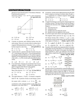 Moving Charges and Magnetism P-313
placed 8 cm awayfrom the point S. The distance dbetween
P and Q (on the screen) is :
(Electron’s charge = 1.6 × 10–19 C, mass of electron
= 9.1 × 10–31 kg) [12 April 2019, II]
(a) 11.65 cm (b) 12.87 cm
(c) 1.22 cm (d) 2.25 cm
9. A proton, an electron, and a Helium nucleus, have the
same energy. They are in circular orbits in a plane due to
magnetic field perpendicular to the plane. Let rp, re and rHe
be their respective radii, then, [10 April 2019, I]
(a) re  rp = rHe (b) re  rp = rHe
(c) re  rp  rHe (d) re  rp  rHe
10. A proton and an α -particle (with their masses in the ratio
of 1 : 4 and charges in the ratio 1 : 2) are accelerated from
rest through a potential difference V. If a uniform magnetic
field (B) is set up perpendicular totheir velocities, the ratio
of the radii rp : ra of the circular paths descrfibed bythem
will be: [12 Jan 2019, I]
(a) 1: 2 (b) 1: 2 (c) 1:3 (d) 1: 3
11. In an experiment, electrons are accelerated, from rest, by
applying a voltage of 500 V. Calculate the radius of the
path ifa magnetic field 100 mT is then applied.
[Charge of the electron = 1.6 × 10–19 C
Mass of the electron = 9.1 × 10–31 kg] [11 Jan 2019, I]
(a) 7.5 × 10–3 m (b) 7.5 × 10–2 m
(c) 7.5m (d) 7.5×10–4 m
12. The region between y = 0 and y = d contains a magnetic
field ˆ
B = Bz
r
. A particle of mass m and charge q enters
the region with a velocity ˆ
v vi
=
r
. if
m
d
2qB
v
= , the
acceleration of the charged particle at the point of its
emergence at the other side is : [11 Jan 2019, II]
(a)
q B 1 3
ˆ ˆ
m 2 2
v
i j
æ ö
-
ç ÷
è ø
(b)
q B 3 1
ˆ ˆ
m 2 2
v
i j
æ ö
+
ç ÷
è ø
(c)
ˆ ˆ
q B
m 2
v j i
æ ö
- +
ç ÷
è ø
(d)
ˆ ˆ
q B
m 2
v i j
æ ö
+
ç ÷
è ø
13. An electron, a proton andan alpha particlehaving thesame
kinetic energy are moving in circular orbits of radii re,
rp, ra respectively in a uniform magnetic field B. The
relation between re, rp, ra is : [2018]
(a) re  rp = ra (b) re  rp = ra
(c) re  rp  ra (d) re  ra  rp
14. A negative test chargeis moving near a long straight wire
carrying a current. The force acting on the test charge is
parallel to the direction of the current. The motion of the
charge is : [Online April 9, 2017]
(a) away from the wire
(b) towards the wire
(c) parallel to the wire along the current
(d) parallel to the wire opposite to the current
15. In a certain region static electric and magnetic fields exist.
The magnetic field is given by 0
ˆ ˆ ˆ
B B (i 2j 4k)
= + -
r
. If a
test charge moving with a velocity 0
ˆ ˆ ˆ
v v (3i j 2k)
= - +
r
experiences no force in that region, then the electric field
in the region, in SI units, is : [Online April 8, 2017]
(a) 0 0
ˆ ˆ ˆ
E v B (3i 2j 4k)
= - - -
r
(b) 0 0
ˆ ˆ ˆ
E v B (i j 7k)
= - + +
r
(c) 0 0
ˆ ˆ
E v B (14j 7k)
= +
r
(d) 0 0
ˆ ˆ
E v B (14j 7k)
= - +
r
16. Consider a thin metallic sheet perpendicular to the plane
of the paper moving with speed 'v' in a uniform magnetic
field B going into the plane of the paper (See figure). If
charge densities s1 and s2 are induced on the left and
right surfaces, respectively, ofthe sheet then (ignore fringe
effects): [Online April 10, 2016]
(a)
0 0
1 2
vB vB
,
2 2
- Î Î
s = s =
v
B
s1 s2
(b) 1 0 2 0
vB, vB
s = Î s = - Î
(c)
0 0
1 2
vB vB
,
2 2
Î - Î
s = s =
(d) 1 2 0 vB
s = s = Î
17. A proton (mass m) accelerated bya potential difference V
flies through a uniform transverse magnetic field B. The
field occupies a region of space by width ‘d’. If a be the
angleofdeviation ofproton from initial direction ofmotion
(see figure), the value of sin a will be :
[Online April 10, 2015]
B
d
a
(a)
Bd
qV
2m
(b)
B qd
2 mV
(c)
B q
d 2mV
(d)
q
Bd
2mV
 