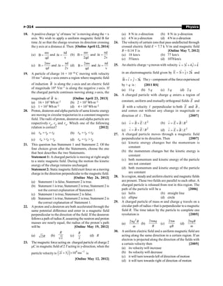 P-314 Physics
18. A positive charge ‘q’ ofmass ‘m’ is moving along the + x
axis. We wish to apply a uniform magnetic field B for
time Dt so that the charge reverses its direction crossing
the y axis at a distance d. Then: [Online April 12, 2014]
(a)
mv
B
qd
= and
d
t
v
p
D = (b)
mv
B
2qd
= and
d
t
2v
p
D =
(c)
2mv
B
qd
= and
d
t
2v
p
D = (d)
2mv
B
qd
= and
d
t
v
p
D =
19. A particle of charge 16 × 10–16 C moving with velocity
10 ms–1 along x-axis enters a region where magnetic field
of induction
u
r
B is along the y-axis and an electric field
of magnitude 104 Vm–1 is along the negative z-axis. If
the charged particle continues moving along x-axis, the
magnitude of
u
r
B is : [Online April 23, 2013]
(a) 16 × 103 Wb m–2 (b) 2 × 103 Wb m–2
(c) 1 × 103 Wb m–2 (d) 4 × 103 Wb m–2
20. Proton, deuteron and alpha particle of same kinetic energy
are moving in circular trajectories in a constant magnetic
field. The radii of proton, deuteron and alpha particle are
respectively rp, rd and ra. Which one of the following
relation is correct? [2012]
(a) p d
r r r
a = = (b) p d
r r r
a = 
(c) d p
r r r
a   (d) d p
r r r
a = 
21. This question has Statement 1 and Statement 2. Of the
four choices given after the Statements, choose the one
that best describes the two Statements.
Statement 1: A charged particle is moving at right angle
to a static magnetic field. During the motion the kinetic
energy of the charge remains unchanged.
Statement 2: Static magnetic fieldexert force on a moving
charge in the direction perpendicular tothe magnetic field.
[Online May 26, 2012]
(a) Statement 1 is false, Statement 2 is true.
(b) Statement 1 is true,Statement 2 istrue, Statement 2 is
not the correct explanation of Statement 1.
(c) Statement 1 is true, Statement 2 is false.
(d) Statement 1 is true,Statement 2 istrue, Statement 2 is
the correct explanation of Statement 1.
22. A proton and a deuteron are both accelerated through the
same potential difference and enter in a magnetic field
perpendicular to the direction of the field. If the deuteron
followsa path ofradius R, assumingthe neutron and proton
masses are nearly equal, the radius of the proton’s path
will be [Online May 19, 2012]
(a) 2R (b)
2
R
(c)
2
R
(d) R
23. The magnetic force acting on charged particle of charge 2
mC in magnetic field of 2 T acting in y-direction, when the
particle velocity is ( ) 6 1
ˆ ˆ
2 3 10 ms
i j -
+ ´ is
[Online May 12, 2012]
(a) 8 N in z-direction (b) 8 N in y-direction
(c) 4 N in y-direction (d) 4 N in z-direction
24. The velocityof certain ions that pass undeflected through
crossed electric field E = 7.7 k V/m and magnetic field
B = 0.14 T is [Online May 7, 2012]
(a) 18 km/s (b) 77 km/s
(c) 55km/s (d) 1078km/s
25. An electric charge+qmoves with velocity ˆ
ˆ ˆ
v 3 4
= + +
r
i j k
in an electromagnetic field given by $
E 3i j 2k
= + +
u
r
$ $ and
ˆ
ˆ ˆ
B 3k
= + -
u
r
i j The y - component ofthe forceexperienced
by + q is : [2011 RS]
(a) 11 q (b) 5 q (c) 3 q (d) 2 q
26. A charged particle with charge q enters a region of
constant, uniform and mutuallyorthogonal fields E
ur
and
B
u
r
with a velocity v
r
perpendicular to both E
ur
and B
u
r
,
and comes out without any change in magnitude or
direction of v
r
. Then [2007]
(a) 2
/
v B E E
= ´
r u
r ur
(b) 2
/
v E B B
= ´
r ur u
r
(c)
2
/
v B E B
= ´
r u
r ur
(d) 2
/
v E B E
= ´
r ur u
r
27. A charged particle moves through a magnetic field
perpendicular to its direction. Then [2007]
(a) kinetic energy changes but the momentum is
constant
(b) the momentum changes but the kinetic energy is
constant
(c) both momentum and kinetic energy of the particle
are not constant
(d) both momentum and kinetic energy of the particle
are constant
28. In a region, steadyand uniform electric and magneticfields
are present. These two fields are parallel to each other. A
charged particle is released from rest in this region. The
path of the particle will be a [2006]
(a) helix (b) straight line
(c) ellipse (d) circle
29. A charged particle of mass m and charge q travels on a
circular path ofradius r that is perpendicular toa magnetic
field B. The time taken by the particle to complete one
revolution is [2005]
(a)
2
2 q B
m
p
(b)
2 mq
B
p
(c)
2 m
qB
p
(d)
2 qB
m
p
30. A uniform electric field and a uniform magnetic field are
acting along the same direction in a certain region. If an
electron is projected along the direction of the fields with
a certain velocity then [2005]
(a) its velocity will increase
(b) Its velocity will decrease
(c) it will turn towards left ofdirection of motion
(d) it will turn towards right of direction of motion
 