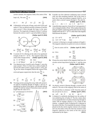 Moving Charges and Magnetism P-317
current constant, the magnetic field at the centre of the
loop is B2. The ratio 1
2
B
B
is: [2018]
(a) 2 (b) 3 (c) 2 (d)
1
2
49. A Helmholtz coil has pair of loops, each with N turns and
radius R. They are placed coaxially at distance R and the
same current I flows through the loops in the same
direction. The magnitude of magnetic field at P, midway
between the centres A and C, is given by (Refer to figure):
[Online April 15, 2018]
P
R
2R
A C
(a) 0
3/2
4
5
N I
R
m
(b) 0
3/ 2
8
5
N I
R
m
(c) 0
1/ 2
4
5
N I
R
m
(d) 0
1/2
8
5
N I
R
m
50. A current of 1A is flowing on the sides of an equilateral
triangle of side 4.5 × 10–2m . The magnetic field at the
centre of the trianglewill be: [Online April 15, 2018]
(a) 4 × 10–5Wb/m2 (b) Zero
(c) 2 × 10–5Wb/m2 (d) 8 × 10–5Wb/m2
51. Two identical wires A and B, each of length 'l', carry the
same current I. Wire A is bent into a circle of radius R
and wire B is bent to form a square of side 'a'. If BA and
BB are the values of magnetic field at the centres of the
circle and square respectively, then the ratio A
B
B
B
is:
[2016]
(a)
2
16
p
(b)
2
8 2
p
(c)
2
8
p
(d)
2
16 2
p
52. Two long current carrying thin wires, both with current I,
are held by insulating threads of length L and are in
equilibrium as shown in the figure, with threads making
an angle 'q' with the vertical. If wires have mass l per unit
length then the value of I is :
(g = gravitational acceleration) [2015]
(a)
0
gL
2 tan
µ
p
q
L
q
I I
(b)
0
gL
tan
µ
pl
q
(c)
0
gL
sin
µ cos
pl
q
q
(d)
0
gL
2sin
µ cos
pl
q
q
53. Consider two thin identical conducting wires covered
with very thin insulating material. One of the wires is
bent into a loop and produces magnetic field B1, at its
centre when a current I passes through it. The ratio B1 :
B2 is: [Online April 12, 2014]
(a) 1 : 1 (b) 1 : 3 (c) 1 : 9 (d) 9 : 1
54. A parallel plate capacitor ofarea 60 cm2 and separation 3
mm is chargedinitiallyto 90mC. Ifthe medium between the
plate gets slightlyconductingand theplate loses the charge
initiallyat therateof2.5 × 10–8 C/s,thenwhat isthemagnetic
field between the plates ?
[Online April 23, 2013]
(a) 2.5 × 10–8T (b) 2.0 × 10–7T
(c) 1.63× 10–11T (d) Zero
55. A current i is flowing in a straight conductor of length L.
The magnetic induction at a point on its axis at a distance
4
L
from its centre will be : [Online April 22, 2013]
(a) Zero (b)
0
2
m
p
i
L
(c) 0
2
m i
L
(d) 0
4
5
m
p
i
L
56. Choose the correct sketch of the magnetic field lines of a
circular current loop shown by the dot e and the cross
Ä. [Online April 22, 2013]
(a) (b)
(c) (d)
57. An electric current is flowing through a circular coil of
radius R. The ratio of the magnetic field at the centre of
the coil and that at a distance 2 2R from the centre of
the coil and on its axis is : [Online April 9, 2013]
(a) 2 2 (b) 27 (c) 36 (d) 8
58. A charge Q is uniformly distributed over the surface of
non-conducting disc of radius R. The disc rotates about
an axis perpendicular to its plane and passing through its
centre with an angular velocity w. As a result of this
rotation a magnetic field of induction B is obtained at
the centre of the disc. Ifwe keep both the amount ofcharge
placed on the disc and its angular velocity to be constant
and vary the radius of the disc then the variation of the
magnetic induction at the centre of the disc will be
represented by the figure : [2012]
 