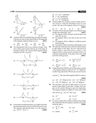 P-318 Physics
(a)
R
B
(b)
R
B
(c)
R
B
(d)
R
B
59. Acurrent Iflowsin an infinitelylong wire with crosssection
in the formofa semi-circular ringofradiusR.Themagnitude
of the magnetic induction along its axis is: [2011]
(a)
0
2
2
m
p
I
R
(b)
0
2
m
p
I
R
(c)
0
4
m
p
I
R
(d)
0
2
m
p
I
R
60. Two long parallel wires are at a distance 2d apart. They
carry steady equal currents flowing out of the plane of
the paper as shown. The variation of the magnetic field B
along the line XX' is given by [2010]
(a)
d d
B
X¢
X
(b)
d d
B
X¢
X
(c)
d d
B
X¢
X
(d)
d d
B
X¢
X
61. A horizontal overhead powerline is at height of 4m from
the ground and carries a current of100A from east towest.
The magnetic field directly below it on the ground is
(m0 = 4p×10 –7 Tm A–1) [2008]
(a) 2.5 × 10–7 T southward
(b) 5 × 10–6 T northward
(c) 5 × 10–6 T southward
(d) 2.5 × 10–7 T northward
62. A long straight wire of radius a carries a steady current i.
The current is uniformly distributed across its cross
section. The ratio of the magnetic field at a/2 and 2a is
[2007]
(a) 1/2 (b) 1/4 (c) 4 (d) 1
63. A current I flows along the length of an infinitely long,
straight, thin walled pipe. Then [2007]
(a) the magnetic field at all points inside the pipe is the
same, but not zero
(b) the magnetic field is zero only on the axis of the
pipe
(c) the magnetic field is different at different points
inside the pipe
(d) the magnetic field at anypoint inside the pipe is zero
64. Two identical conducting wires AOB and COD are placed
at right angles to each other. The wire AOB carries an
electric current I1 and COD carries a current I2. The
magnetic field on a point lying at a distance d from O, in
a direction perpendicular to the plane of the wires AOB
and COD, will be given by [2007]
(a) 2 2
0
1 2
( )
2
I I
d
m
+
p
(b)
1
2
0 1 2
2
I I
d
m +
æ ö
ç ÷
è ø
p
(c) ( )
1
2 2
0 2
1 2
2
I I
d
m
+
p
(d) ( )
0
1 2
2
I I
d
m
+
p
65. A long solenoid has 200 turns per cm and carries a current
i. The magnetic field at its centre is 6.28 × 10–2 Weber/m2.
Another long solenoid has 100 turns per cm and it carries
a current
3
i
. The valueof the magnetic field at its centre is
[2006]
(a) 1.05 × 10–2 Weber/m2 (b) 1.05 × 10–5 Weber/m2
(c) 1.05 × 10–3 Weber/m2 (d) 1.05 × 10–4 Weber/m2
66. Two concentric coils each of radius equal to 2 p cm are
placed at right angles to each other. 3 ampere and 4 am-
pere are the currents flowing in each coil respectively.
The magnetic induction in Weber/m2 at the centre of the
coils will be 7
0
( 4 10 Wb / A.m)
-
m = p´ [2005]
(a) 5
10-
(b) 5
10
12 -
´
(c) 5
10
7 -
´ (d) 5
10
5 -
´
67. A current i ampere flows along an infinitely long straight
thin walled tube, then the magnetic induction at anypoint
inside the tube is [2004]
(a)
0 2
. tesla
4
i
r
m
p
(b) zero
(c) infinite (d)
2
tesla
i
r
 