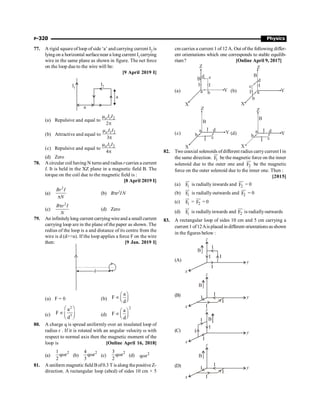 P-320 Physics
77. A rigid square of loop of side ‘a’ and carrying current I2 is
lyingon a horizontal surfacenear a long current I1carrying
wire in the same plane as shown in figure. The net force
on the loop due to the wire will be:
[9 April 2019 I]
a
a
I2
I1
(a) Repulsive and equal to 1 2
2
oI I
m
p
(b) Attractive and equal to 1 2
3
oI I
m
p
(c) Repulsive and equal to 1 2
4
oI I
m
p
(d) Zero
78. A circular coil having N turns and radius rcarries a current
I. It is held in the XZ plane in a magnetic field B. The
torque on the coil due to the magnetic field is :
[8 April 2019 I]
(a)
2
Br I
N
p
(b) Bpr2IN
(c)
2
B r I
N
p
(d) Zero
79. An infinitelylong current carryingwireand a smallcurrent
carrying loop are in the plane of the paper as shown. The
redius of the loop is a and distance of its centre from the
wire is d (da). If the loop applies a force F on the wire
then: [9 Jan. 2019 I]
d
(a) F = 0 (b)
a
F
d
æ ö
µ ç ÷
è ø
(c)
2
3
a
F
d
æ ö
µ ç ÷
è ø
(d)
2
a
F
d
æ ö
µ ç ÷
è ø
80. A charge q is spread uniformly over an insulated loop of
radius r . If it is rotated with an angular velocity w with
respect to normal axis then the magnetic moment of the
loop is [Online April 16, 2018]
(a)
2
1
q r
2
w (b)
2
4
q r
3
w (c)
2
3
q r
2
w (d) 2
q r
w
81. A uniform magnetic field Bof0.3 T is along thepositiveZ-
direction. A rectangular loop (abcd) of sides 10 cm × 5
cm carries a current 1 of 12 A. Out ofthe following differ-
ent orientations which one corresponds to stable equilib-
rium? [Online April 9, 2017]
(a)
Z
d c
I
I
B
a b Y
X
(b)
Z
d
c I
I
B
a
b
Y
X
(c)
Z
d
c
I
I
B
a
b Y
X
(d)
Z
d
c
I
I
B
a
b Y
X
82. Two coaxial solenoids ofdifferent radius carrycurrent I in
the same direction. 1
F
uu
r
be the magnetic force on the inner
solenoid due to the outer one and 2
F
uu
r
be the magnetic
force on the outer solenoid due to the inner one. Then :
[2015]
(a) 1
F
uu
r
is radially inwards and 2
F
uu
r
= 0
(b) 1
F
uu
r
is radially outwards and 2
F
uu
r
= 0
(c) 1
F
uu
r
= 2
F
uu
r
= 0
(d) 1
F
uu
r
is radiallyinwards and 2
F
uu
r
is radiallyoutwards
83. A rectangular loop of sides 10 cm and 5 cm carrying a
current 1 of12Ais placed in different orientations asshown
in the figures below :
(A)
I
I I
I
z
x
y
B
(B) I
I
I
I
z
x
y
B
(C) I
I
I
I
z
x
y
B
(D) I
I
I
I
z
x
y
B
 