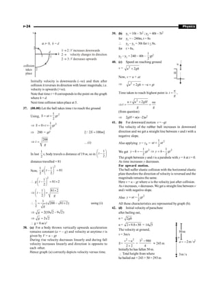 P-24 Physics
1
3
2
v
2
h
d
at = 0,
t h = d
collision
takes
place
increases downwards
V
velocity changes its direction
V decreases upwards
1 2:
®
2 ®
2 3:
®
Initially velocity is downwards (–ve) and then after
collision it reverses its direction with lesser magnitude, i.e.
velocity is upwards (+ve).
Note that time t = 0 corresponds to the point on the graph
where h = d.
Next time collision takes place at 3.
37. (08.00) Let the ball takes time t to reach the ground
Using,
2
1
2
S ut gt
= +
2
1
0
2
S t gt
Þ = ´ +
Þ 200 = gt2
[ 2 100 ]
S m
=
Q
200
t
g
Þ = …(i)
In last
1
2
s, body travels a distance of 19 m, so in
1
–
2
t
æ ö
ç ÷
è ø
distance travelled = 81
Now,
2
1 1
– 81
2 2
g t
æ ö
=
ç ÷
è ø
2
1
– 81 2
2
g t
æ ö
 = ´
ç ÷
è ø
1 81 2
–
2
t
g
´
æ ö
Þ =
ç ÷
è ø
1 1
( 200 – 81 2)
2 g
 = ´ using (i)
2(10 2 – 9 2)
g
Þ =
2 2
g
Þ =
 g = 8 m/s2
38. (a) For a body thrown vertically upwards acceleration
remains constant (a = – g) and velocity at anytime t is
given by V = u – gt
During rise velocity decreases linearly and during fall
velocity increases linearly and direction is opposite to
each other.
Hence graph (a) correctly depicts velocity versus time.
39. (b) y1 = 10t – 5t2 ; y2 = 40t – 5t2
for y1 = – 240m, t = 8s
 y2 – y1 = 30t for t  8s.
for t  8s,
y2 – y1 = 240 – 40t –
1
2
gt2
40. (c) Speed on reaching ground
u
H
v = 2
2
+
u gh
Now, v = u + at
Þ 2
2
+ = - +
u gh u gt
Time taken to reach highest point is
u
t
g
= ,
Þ
2
2
+ +
= =
u u gH nu
t
g g
(from question)
Þ 2gH = n(n –2)u2
41. (b) For downward motion v = –gt
The velocity of the rubber ball increases in downward
direction and we get a straight line between v and t with a
negative slope.
Also applying 0
-
y y =
2
1
2
+
ut at
We get
2
1
2
y h gt
- = - 2
1
2
y h gt
Þ = -
The graph between y and t is a parabola with y = h at t = 0.
As time increases y decreases.
For upward motion.
The ball suffer elastic collision with the horizontal elastic
plate therefore the direction of velocityis reversed and the
magnituderemains the same.
Here v = u – gt where u is the velocity just after collision.
As t increases, v decreases. We get a straight line between v
and t with negative slope.
Also
2
1
2
= -
y ut gt
All these characteristics are represented by graph (b).
42. (d) Initial velocity of parachute
after bailing out,
u = 2gh
u = 50
8
.
9
2 ´
´ = 5
14
The velocity at ground,
s
/
m
2
a -
=
s
/
m
3
v
m
50
2
v = 3m/s
S =
2 2
2 2
-
´
v u
=
4
980
32
-
» 243 m
Initiallyhe has fallen 50 m.
 Total height from where
he bailed out = 243 + 50 = 293 m
 