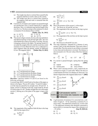 P-322 Physics
(c) The weight rises due to a vertical force caused bythe
magnetic field but no work is done on the system.
(d) The weight rises due to a vertical force caused by
the magnetic field and work is extracted from the
magnetic field.
89. Currents of a 10 ampere and 2 ampere are passed through
two parallel thin wires A and B respectively in opposite
directions. Wire A is infinitely long and the length of the
wire B is 2 m. The force acting on the conductor B, which
is situated at 10 cm distance from A will be
[Online May 26, 2012]
(a) 8 × 10–5 N (b) 5 × 10–5 N
(c) 8p× 10–7 N (d) 4p× 10–7 N
90. The circuit in figure consists of wires at the top and bottom
and identical springs as the left and right sides. The wire
at the bottom has a mass of10 g and is 5 cm long. The wire
is hanging as shown in the figure. The springs stretch 0.5
cm under the weight ofthe wire and the circuit has a total
resistance of 12 W. When the lower wire is subjected to a
static magnetic field, the springs, stretch an additional
0.3 cm. The magnetic field is [Online May 12, 2012]
5 cm
Magnetic
field region
24 V
(a) 0.6 T and directed out of page
(b) 1.2 T and directed into the plane of page
(c) 0.6 T and directed into the plane of page
(d) 1.2 T and directed out of page
Directions : Question numbers 91 and 92 are based on the
following paragraph.
A current loop ABCD is held fixed on the plane of the paper as
shown in the figure. The arcs BC (radius = b) and DA (radius =
a) of the loop are joined by two straight wires AB and CD. A
steady current I is flowing in the loop. Angle made by AB and
CD at the origin O is 30°. Another straight thin wire with steady
current I1 flowing out of the plane of the paper is kept at the
origin. [2009]
B
I
C
D
b
O
30°
a A
I1
91. The magnitude of the magnetic field (B) due to the loop
ABCD at the origin (O) is :
(a)
( )
24
oI b a
ab
m -
(b)
o
4
I b a
ab
m -
é ù
ê ú
p ë û
(c) [2( ) / 3( )]
4
oI
b a a b
- + +
m
p
p
(d) zero
92. Due to the presence of the current I1 at the origin:
(a) The forces on AD and BC are zero.
(b) The magnitude of the net force on the loop is given
by
1
[2( ) / 3( ]
4
o
I I
b a a b
- + +
m p
p
.
(c) The magnitude of the net force on the loop is given
by
1
( ).
24
oII
b a
ab
m
-
(d) The forces on AB and DC are zero.
93. Two long conductors, separated by a distance d carry
current I1 and I2 in the same direction. They exert a force F
on each other. Now the current in one ofthem is increased
to two times and its direction is reversed. The distance is
also increased to 3d. The new value of the force between
them is [2004]
(a)
2
3
F
- (b)
3
F
(c) –2 F (d)
3
F
-
94. If a current is passed through a spring then the spring
will [2002]
(a) expand (b) compress
(c) remains same (d) none of these
95. Wires 1 and 2 carrying currents i1 and i2 respectively are
inclined at an angle θ to each other. What is the force on
a small element dl ofwire 2ata distance ofr fromwire 1 (as
shown in figure)duetothe magneticfieldof wire1? [2002]
(a) 0
1 2 tan
2
i i dl
r
m
q
p
r i2
2
1
dl
i1
q
(b) 0
1 2 sin
2
i i dl
r
m
q
p
(c) 0
1 2 cos
2
i i dl
r
m
q
p
(d) 0
1 2 sin
4
i i dl
r
m
q
p
TOPIC 4
Galvanometer and its
Conversion into Ammeter and
Voltmeter
96. A galvanometer of resistance G is converted into a volt-
meter of ragne 0 – 1V by connecting a resistance R1 in
series with it. The additional resistance R1 in series with
it. The additional resistance that should be connected in
series with R1 to increase the range of the voltmeter to 0
–2V will be: [Sep. 05, 2020 (I)]
(a) G (b) R1
(c) R1 – G (d) R1 +G
 