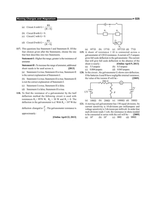 Moving Charges and Magnetism P-325
(a) Circuit A with G=
( )
RS
R S
-
(b) Circuit Bwith G = S
(c) Circuit Cwith G= S
(d) Circuit Dwith G =
( )
RS
R S
-
117. This questions has Statement I and Statement II. Of the
four choices given after the Statements, choose the one
that best describes into two Statements.
Statement-I : Higher the range, greater is the resistanceof
ammeter.
Statement-II :Toincreasetherangeofammeter,additional
shunt needs to be used across it. [2013]
(a) Statement-I is true, Statement-II is true, Statement-II
is the correct explanation of Statement-I.
(b) Statement-I is true, Statement-II is true, Statement-II
is not the correct explanation of Statement-I.
(c) Statement-I is true, Statement-II is false.
(d) Statement-I is false, Statement-II is true.
118. To find the resistance of a galvanometer by the half
deflection method the following circuit is used with
resistances R1= 9970 W, R2 = 30 W and R3 = 0. The
deflection in the galvanometer is d. With R3 = 107 W the
deflection changed to
2
d
. The galvanometer resistance is
approximately:
[Online April 22, 2013]
Ii
G
R1 R2
R3
(a) 107W (b) 137W (c) 107/2 W (d) 77 W
119. A shunt of resistance 1 W is connected across a
galvanometer of 120 W resistance. Acurrent of 5.5 ampere
givesfull scale deflection in thegalvanometer. Thecurrent
that will give full scale deflection in the absence of the
shunt is nearly : [Online April 9, 2013]
(a) 5.5ampere (b) 0.5ampere
(c) 0.004ampere (d) 0.045ampere
120. In the circuit , the galvanometer G shows zero deflection.
Ifthe batteriesAand B have negligible internal resistance,
the value of the resistor R will be - [2005]
G
B A
R
2V
12V
W
500
(a) W
100 (b) W
200 (c) W
1000 (d) W
500
121. A moving coil galvanometer has 150 equal divisions. Its
current sensitivity is 10-divisions per milliampere and
voltage sensitivityis 2 divisions per millivolt. In order that
each division reads 1 volt, the resistance in ohms needed
to be connected in series with the coil will be - [2005]
(a) 105 (b) 103 (c) 9995 (d) 99995
 
