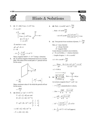 P-326 Physics
1. (c) 4
ˆ
300 V/cm 3 10 V/m
E j
= = ´
r
6 ˆ
6 10
V i
= ´
r
y
x
z
V
E
e
–
6
6 10
= ´ $
V i
4
300
V/cm 3 10 V/m
E j
=
= ´
B
r
must be in +z axis.
0
qE qV B
+ ´ =
r r r
E = VB
4
3
6
3 10
5 10
6 10
-
´
 = = = ´
´
E
B T
V
Hence, magnetic field B = 5 × 10–3 T along +z direction.
2. (c) In uniform magnetic field particle moves in a circular
path, if the radius of the circular path is 'r', particle will not
hit the screen.
d
0
mv
r
qB
=
2
0
mv
qvB
r
é ù
=
ê ú
ë û
Q
Hence, minimum value of v for which the particle will not
hit the screen.
0
qB d
v
m
=
3. (a) [Given: 6
1 1 10 ;
q C C
-
= m = ´
ˆ
ˆ ˆ
(2 3 4 ) m/s
V i j k
= + +
r
and
–3
ˆ
ˆ ˆ
(5 3 6 ) ×10 T
B i j k
= + -
r
]
6 3
ˆ
ˆ ˆ
( ) 10 10 2 3 4
5 3 6
i j k
F q V B - -
= ´ = ´
-
r r r
9
ˆ
ˆ ˆ
( 30 32 9 ) 10 N
i j k -
= - + - ´
ˆ
ˆ ˆ
( 30 32 9 )
F i j k
 = - + -
r
4. (d) Pitch ( cos )
v T
= q and
2 m
T
qB
p
=
 Pitch
2
( cos )
m
V
qB
p
= q
27
5
19
2 1.67 10
(4 10 cos60 )
0.3 1.69 10
-
-
æ ö
p ´
= ´ ° ç ÷
ç ÷
´
è ø
= 4 cm
5. (c) Time period of one revolution of proton,
2 m
T
qB
p
=
Here, m = mass of proton
q = charge of proton
B = magnetic field.
Linear distance travelled in one revolution,
p = T(v cos q) (Here, v = velocity of proton)
 Length of region, 10 ( cos )
l v T
= ´ q
Þ l
2
10 cos60
m
v
qB
p
= ´ ° ´
27 5
19
20 20 3.14 1.67 10 4 10
1.6 10 0.3
mv
l
qB
-
-
p ´ ´ ´ ´ ´
Þ = =
´ ´
0.44 m
l
Þ =
6. (a)
As we know, magnetic force F = qvB = ma
qvB
a
m
æ ö
 = ç ÷
è ø
r
perpendicular to velocity.
.
6
2 2 10
Also
KE e
v
m m
´ ´
 = =
6
2 10
qvB eB e
a
m m m
´ ´
 = =
3
–19 2
12 3
–27
1.6 10
10 . 2 10
1.67 10
æ ö
´
 = ´
ç ÷
´
è ø
B
–3
1
10 0.71 mT(approx)
2
B T
 ´ =
;
 
