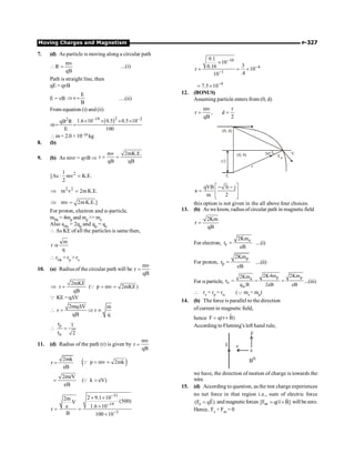 Moving Charges and Magnetism P-327
7. (d) As particle is moving along a circular path
mv
R
qB
 = ...(i)
Path is straight line, then
qE = qvB
E = vB
E
v
B
Þ = ....(ii)
From equation (i) and (ii)
( )2
–19 –2
2 1.6 10 0.5 0.5 10
qB R
m
E 100
´ ´ ´ ´
= =
 m = 2.0 ×10–24 kg
8. (b)
9. (b) As mvr = qvB Þ
mv 2mK.E.
r
qB qB
= =
2
1
[As : mv K.E.
2
=
2 2
m v 2mK.E.
Þ =
mv 2mK.E.]
Þ =
For proton, electron and a-particle,
mHe = 4mp and mp  me
Also aHe = 2qp and qp = qe
 As KE of all the particles is same then,
m
r
q
a
 rHe = rp  re
10. (a) Radiusof the circular path will be
mv
r
qB
=
2mKE
r ( p mv 2mKE)
qB
Þ = = =
Q
Q KE =qDV
2mq V m
r r
qB q
D
 = Þ µ
p
r 1
r 2
a
 =
11. (d) Radius of the path (r) is given by
mv
r
qB
=
2mk
r
eB
= ( )
p mv 2mk
= =
Q
2meV
eB
= ( k eV)
=
Q
31
19
3
2 9.1 10
2m (500)
V
e 1.6 10
r
B 100 10
-
-
-
´ ´
´
= =
´
10
4
1
9.1
10
3
0.16
r 10
.4
10
-
-
-
´
= = ´
4
7.5 10-
= ´
12. (BONUS)
Assuming particle enters from (0, d)
mv r
r , d
qB 2
= =
(0, d)
r/2
(0, 0) 30°
Fm
V
r
C
qVB 3i j
a
m 2
é ù
- -
= ê ú
ë û
this option is not given in the all above four choices.
13. (b) As we know, radiusofcircular path in magneticfield
2Km
r
qB
=
For electron,
e
e
2Km
r
eB
= ....(i)
For proton,
p
p
2Km
r
eB
= ....(ii)
For aparticle,
p p
a
2K4m 2Km
2Km
r
q B 2eB eB
a
a
= = = ...(iii)
 re  rp = ra (Q me mp)
14. (b) The force is parallel to the direction
ofcurrent in magnetic field,
hence F q(v B)
= ´
r
According to Fleming's left hand rule,
I v
F
BÄ
e
we have, the direction of motion of charge is towards the
wire.
15. (d) According to question, as the test charge experiences
no net force in that region i.e., sum of electric force
e
(F qE)
=
r
and magneticforces m
[F q(v B]
= ´
r
r
willbezero.
Hence, Fe + Fm = 0
 
