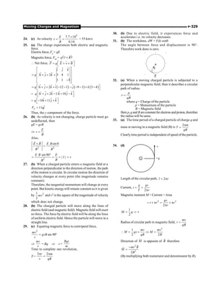 Moving Charges and Magnetism P-329
24. (c) As velocity
3
7.7 10
0.14
´
= =
E
v
B
= 55 km/s
25. (a) The charge experiences both electric and magnetic
force.
Electric force, Fe = qE
Magnetic force, Fm = ( )
q v B
´
r
r
 Net force, F q E v B
é ù
= + ´
ë û
ur ur r ur
$ $
ˆ
ˆ ˆ
3 2 3 4 1
1 1 3
i j k
q i j k
é ù
ê ú
= + + +
ê ú
ê ú
-
ë û
$
$ ( )
ˆ
3 2 12 1
q i j k i
é
= + + + - -
ë
$ $ $ ( ) ( )
9 1 3 4
j k ù
- - - + -
û
= $ $ $ $
ˆ
3 2 13 10
q i j k i j k
é ù
+ + - + -
ë û
$
= $ $
10 11
q i j k
é ù
- + +
ë û
$
ˆ
11
y
F qj
=
Thus, the y component of the force.
26. (b) As velocity is not changing, charge particle must go
undeflected, then
qE = qvB
Þ
E
v
B
=
Also,
2 2
sin
E B E B
B B
´ q
=
r r
2
sin90
| |
E B E
v v
B
B
°
= = = =
r
27. (b) When a charged particle enters a magnetic field at a
direction perpendicular to the direction of motion, the path
ofthe motion is circular. In circular motion the direction of
velocity changes at every point (the magnitude remains
constant).
Therefore, the tangential momentum will change at every
point. But kinetic energywill remain constant asit is given
by 2
1
2
mv and v2 is the square of the magnitude ofvelocity
which does not change.
28. (b) The charged particle will move along the lines of
electricfield (and magnetic field). Magneticfield will exert
no force. The force byelectric field will be along the lines
ofuniform electric field. Hence the particle will move in a
straight line.
29. (c) Equating magnetic force tocentripetal force,
2
mv
qvB
r
= sin 90º
Þ
mv
r
= Bq Þ v =
Bqr
m
Time to complete one revolution,
T =
2 2
r m
v qB
p p
=
30. (b) Due to electric field, it experiences force and
accelerates i.e. its velocity decreases.
31. (b) The workdone, dW = Fds cosq
The angle between force and displacement is 90°.
Therefore work done is zero.
×
×
×
×
×
×
×
×
×
×
×
F
S
32. (a) When a moving charged particle is subjected to a
perpendicular magnetic field, then it describes a circular
path of radius.
p
r
qB
=
where q = Charge ofthe particle
p = Momentum of the particle
B = Magnetic field
Here p,qand Bareconstantfor electron andproton, therefore
the radiuswill besame.
33. (a) The time period of a charged particle of charge q and
mass m moving in a magnetic field (B) is
2 m
T
qB
p
=
Clearlytime period is independent ofspeed of the particle.
34. (d)
+
v
+q
Length of the circular path, 2
l r
= p
Current,
2
q qv
i
T r
= =
p
Magnetic moment M = Current ×Area
2 2
2
qv
i r r
r
= ´ p = ´ p
p
1
2
M q v r
= × ×
Radius of circular path in magnetic field,
mv
r
qB
=
2
1
2 2
mv mv
M qv M
qB B
 = ´ Þ =
Direction of M
r
is opposite of B
r
therefore
2
2
2
mv B
M
B
-
=
r
r
(Bymultiplying both numerator and denominator byB).
 