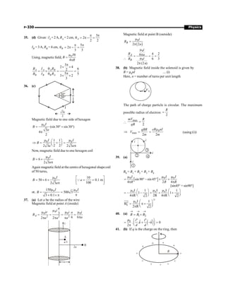 P-330 Physics
35. (d) Given : IA =2A, RA = 2cm,
3
2
2 2
p p
q = p - =
A
IB = 3A, RB = 4 cm,
5
2
3 3
p p
q = p - =
B
Using, magnetic field, 0
m q
=
4p
I
B
R
3
2 4
6
2
5 5
3 2
3
p
´ ´
q
= ´ = =
p
q
´ ´
A A A B
B B B A
B I R
B I R
36. (c)
I
30°
30°
a
3
2
a
Magnetic field due to one side of hexagon
0
(sin30 sin30 )
3
4
2
I
B
a
m
= ° + °
p
0 0
1 1
2 2
2 3 2 3
I I
B
a a
m m
æ ö
Þ = + =
ç ÷
è ø p
Now, magnetic field due to one hexagon coil
0
6
2 3
I
B
a
m
= ´
p
Again magnetic field at the centre of hexagonal shapecoil
of 50 turns,
0
50 6
2 3
I
B
a
m
= ´ ´
p
10
0.1 m
100
a
é ù
= =
ê ú
ë û
Q
or, 0 0
150
500 3
3 0.1
I I
B
m m
= =
p
´ ´ p
37. (a) Let a be the radius of the wire
Magnetic field at point A (inside)
0
0 0 0
2 2 2
3
6 6
2 2
A
a
i
ir i i
a
B
a
a a a
m
m m m
= = = =
p
p p p
Magnetic field at point B (outside)
( )
0
2 2
B
i
B
a
m
=
p

0
0
4 2
6
6 3
2 (2a)
A
B
i
B a
i
B
m
p
= = =
m
p
38. (b) Magnetic field inside the solenoid is given by
B = µ0nI ....(i)
Here, n = number of turns per unit length
The path of charge particle is circular. The maximum
possible radius of electron
2
R
=

max
2
mV R
qB
=
max
2
qBR
V
m
Þ = 0
2
eR nI
m
m
= (using (i))
39. (a)
B0 = B1 + B2 + B3 + B4
[ ]
0 0 0
sin90 – sin 45
4 2 4
I I I
R R R
m m m
= ° ° + +
p p
[sin45° + sin90°]
0 0 0
I I I
1 1
– 1– 1
4 R 2R 4 R
2 2
m m m
æ ö æ ö
= + + +
ç ÷ ç ÷
è ø è ø
p p
0
0
I 1
B
2 R 2
m æ ö
= p +
ç ÷
è ø
p
e
e
uuu
r
40. (a)
1 2
B B B
® ® ®
= +
( )
0 º º
ˆ ˆ
. . 0
2
µ i i
k k
d d
æ ö
= + - =
ç ÷
è ø
p
41. (b) If q is the charge on the ring, then
 