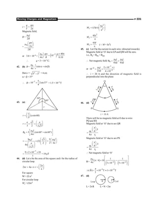 Moving Charges and Magnetism P-331
i =
2
q q
T
w
=
p
Magnetic field,
B =
0
2
i
R
m
=
0
2
2
q
R
w
æ ö
m ç ÷
è ø
p
or 3.8 × 10–9 = ( )
7
0 40
10
4 0.10
q q
R
-
m w ´ p
æ ö
=
ç ÷
è ø
p
 q = 3 × 10–5C.
42. (b) B =
0
µ
, (sin sin )
4
i
r
a + b
p
Here r = 2 2
5 3
- = 4 cm
a= b = 37°
 B =
7 5
10 2sin37
4
-
´ ° = 1.5 × 10–5 T
43. (a)
1
( sin60)
3
r a
æ ö
= ç ÷
è ø
3
3 2 2 3
a a
r
æ ö
= ´ = ç ÷
è ø
0
0 3 (sin60 sin60 )
4
l
B
r
m
é ù
= ° + °
ê ú
p
ë û
0
3 3
(2)
2
4
2 3
l
a
æ ö
m
= ´ ç ÷
ç ÷
æ ö è ø
pç ÷
è ø
0
9
2
l
a
m
æ ö
= ç ÷
è ø
p
7
9 2 10 10
1
-
´ ´ ´
= = 18mT
44. (d) Let a be the area of the square and r be the radius of
circular loop.
2
2 4
a
r a r
æ ö
p = Þ = ç ÷
è ø
p
For square
M = (I) a2
For circular loop
M1 = (I)pr2
2
1 2
4
( )( )
a
M I
æ ö
= p ç ÷
p
è ø
2
1
4Ia
M =
p
1
4M
M =
p
(Q M = Ia2)
45. (c) Let I be the current in each wire. (directed inwards)
Magnetic field at ‘O’ due to LP and QM will be zero.
i.e., B0 = BPS + BQN
 Net magnetic field 0 0
0
i i
B
4 d 4 d
m m
= +
p p
or
7
4 0
2
i 2 10 i
10
2 d 4 10
-
-
-
m ´ ´
= +
p ´
 i = 20 A and the direction of magnetic field is
perpendicular into the plane
46. (d)
There will be no magnetic field at O due to wire
PQ and RS
Magnetic field at ‘O’ due to arc QR
0
1
.I
4
4 r
æ ö
ç ÷
è ø
=
p
m
p
Magnetic field at ‘O’ due to are PS
0
2
.I
4
4 r
æ ö
ç ÷
è ø
=
p
m
p
 Net magnetic field at ‘O’
B= ( )
( ) ( )
0
2 2
1 1
/ 4 10
4 3 10 5 10
- -
é ù
m ê ú
p ´ -
ê ú
p ´ ´
ê ú
ë û
5 5
| B | 10 T 1 10 T
3
- -
Þ = ´ » ´
r p
47. (d)
R
Loop r Coil
L=2pR L=N ×2pr
 
