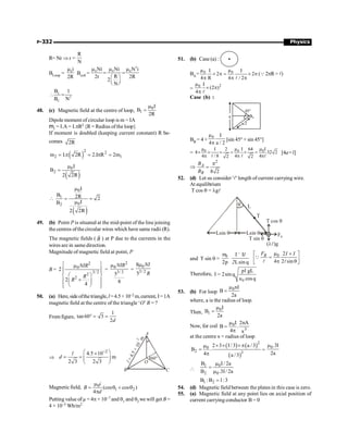 P-332 Physics
R= Nr Þ r =
R
N
BLoop = 0i
2R
m
Bcoil =
2
0 0 0
Ni Ni N i
R
2r 2R
2
N
m m m
= =
æ ö
ç ÷
è ø
L
2
C
B 1
B N
 =
48. (c) Magnetic field at the centre of loop, 0
1
I
B
2R
m
=
Dipole moment of circular loop is m = IA
m1 = I.A = I.pR2 {R = Radius ofthe loop}
If moment is doubled (keeping current constant) R be-
comes 2R
( )
2 2
2 1
m I. 2R 2.I R 2m
= p = p =
( )
0
2
I
B
2 2R
m
=
( )
0
1
0
2
I
B 2R 2
I
B
2 2R
m
 = =
m
49. (b) Point P is situated at the mid-point of the line joining
the centres ofthecircular wires which have same radii (R).
The magnetic fields ( B
r
) at P due to the currents in the
wires are in same direction.
Magnitude of magnetic field at point, P
B =
2
0
3/ 2
2
2
2
2
4
ì ü
m
ï ï
ï ï
æ ö
í ý
+
ï ï
ç ÷
è ø
ï ï
î þ
NIR
R
R
=
2
0
3/ 2
5
8
NIR
m
=
0
3/ 2
8
5
NI
R
m
50. (a) Here,sideofthetriangle,l=4.5×10–2 m,current, I=1A
magnetic field at the centre of the triangle ‘O’ B = ?
From figure,
1
tan 60 3
2
° = =
d
Þ
2
4.5 10
m
2 3 2 3
-
æ ö
´
= = ç ÷
è ø
l
d
B
A
C
O
60°
l
=
4
.
5
×
1
0
–
2
m
Magnetic field, 0
1 2
(cos cos )
4
m
= q + q
p
i
B
d
Putting value ofµ = 4p × 10–7 and q1 and q2 we will get B =
4 × 10–5 Wb/m2
51. (b) Case (a) :
BA= 0 0
µ µ
I I
2 2
4 R 4 / 2
´ p = ´ p
p p p
l
(Q2pR= l)
=
2
0
µ I
(2 )
4
´ p
p l
Case (b) :
45°
a BB
a/2
BB = 4 ×
0
µ I
4 a / 2
p
[sin 45°+ sin 45°]
= 0 0 0
µ µ I
I 2 I 64
4 32 2
4 / 8 4 4
2 2
m
´ ´ ´ = ´ =
p p p
l l l
[4a=l]
Þ
2
8 2
A
B
B
B
p
=
52. (d) Let us consider 'l' length of current carrying wire.
At equilibrium
T cos q = lgl
Lsin q Lsin q
q L
T
T sin q
( )g
ll
FB
T cos q
and T sin q =
0 I I
2 Lsin
l
2
m ´
p q
0 2
4 2 sin
B
F I I
m ´
é ù
=
ê ú
p q
ë û
Q
l l
Therefore,
0
gL
I 2sin
u cos
pl
= q
q
53. (b) For loop
0nI
B
2a
m
=
where, a is the radius of loop.
Then,
0
1
I
B
2a
m
=
Now, for coil 0
3
I 2nA
B .
4 x
m
=
p
at the centre x = radius of loop
( ) ( )
( )
2
0
2 3
2 3 I / 3 a / 3
B .
4 a / 3
´ ´ ´p
m
=
p
=
0.3I
2a
m

0
1
2 0
I/ 2a
B
B .3I/ 2a
m
=
m
1 2
B :B 1:3
=
54. (d) Magnetic field between the plates in this case is zero.
55. (a) Magnetic field at any point lies on axial position of
current carrying conductor B = 0
 