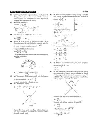Moving Charges and Magnetism P-333
56. (a) Ifmagnetic field is perpendicular and into the plane of
the paper, it is represented by cross Ä and if the direction
of the magnetic field is perpendicular out of the plane of
the paper it is represented by dot e .
57. (b) Given : Radius = R
Distance x 2 2R
=
3/2 3/2
2 2
centre
2 2
axis
B x (2 2R)
1 1
B R R
æ ö æ ö
= + = +
ç ÷ ç ÷
ç ÷ ç ÷
è ø è ø
3/2
(9) 27
= =
58. (a) The magnetic field due to a disc is given as
m w
=
p
0
2
Q
B
R
i.e., µ
1
B
R
59. (d) Let R be the radius of semicircular ring. Let an
elementarylength dl is cut for finding magnetic field. So,
dl = Rdq. Current in a small element,
d
dI I
q
=
p
Magnetic field due to the element
0 2
4
m
=
p
dI
dB
R
= 0
2
2
I
R
m
p
The component dB cos q, of thefieldiscancelled byanother
opposite component.
Therefore,
dB
0 0
2 2
0
sin sin
2
p
m m
= q = q q =
p p
ò ò
net
I I
B dB d
R R
60. (a) The magnetic field varies inverselywith the distance
for a long conductor. That is,
1
B
d
µ
so, graph in option (a) is the correct one.
61. (c) The magnetic field is
0 2
4
I
B
r
m
=
p
7 2 100
10
4
- ´
= ´ = 5 × 10–6 T
E
N
100A
4m
Ground
S
B
W
Current flows from east to west. Point is below the power
line, using right hand thumb rule, the magnetic field is
directed towards south.
62. (d) Since uniform current is flowing through a straight
wire, current enclosed in the amperean path formed at a
distance 1
2
a
r
æ ö
=
ç ÷
è ø
is
a/2
P1 P2
i
2
1
2
r
I
a
æ ö
p
= ´
ç ÷
ç ÷
p
è ø
,
where I is total current
UsingAmpere circuital law,
B dl
×
ò
uu
r
Ñ = m0i
Þ B1
0 current enclosed
Path
m ´
=
Þ
2
1
0 2
1
1
2
r
I
a
B
r
æ ö
p
m ´ ´
ç ÷
ç ÷
p
è ø
=
p
0 1
2
2
I r
a
m ´
=
p
Now, magnetic field induction at point P2,
B2
0
2 (2 )
I
a
m
= ×
p
0
4
I
a
m
=
p
.
 0 1
1
2
2 0
4
2
Ir
B a
B I
a
m p
= ´
m
p
Þ 1 1
2
2
2 2
a
B r
B a a
´
= = = 1.
63. (d) There is no current inside the pipe. From Ampere’s
circuital law 0
B dl I
× = m
ò
uu
r
r
Ñ
Q I= 0
 B = 0
64. (c) The direction of magnetic field induction due to
current through AB and CD at P are indicated as B1 and
B2. The magnetic fields at a point P, equidistant from AOB
and COD will have directions perpendicular toeach other,
as they are placed normal to each other.
O
I1
I2
B2
B1
d
C
A D
B
P
Magnetic field at P due to current through AB,
0 1
1
2
I
B
d
m
=
p
Magnetic field at P due to current through CD,
0 2
2
2
I
B
d
m
=
p
 Resultant field,
2 2
1 2
B B B
= +
 ( )
2
2 2
0
1 2
2
B I I
d
m
æ ö
= +
ç ÷
è ø
p
 