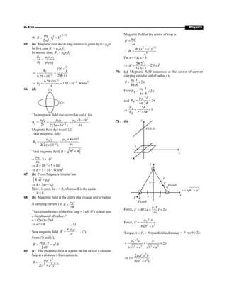 P-334 Physics
or, ( )
1/ 2
2 2
0
1 2
2
B I I
d
m
= +
p
65. (a) Magneticfield duetolong solenoidisgiven byB = m0nI
In first case B1 = m0n1I1
In second case, B2 = m0n2I2
 0 2 2
2
1 0 1 1
n i
B
B n i
m
=
m
2
2
100
3
200
6.28 10
i
B
i
-
´
Þ =
´
´
2
2 2
2
6.28 10
1.05 10 Wb/m
6
B
-
-
´
Þ = = ´
66. (d) (1)
(2)
The magnetic field due to circular coil (1) is
B1
0 1
µ
2
i
r
= 0 1
2
2(2 10 )
i
-
m
=
p´
2
0 3 10
4
m ´ ´
=
p
Magnetic field due to coil (2)
Total magnetic field
2
0 2 0
2 2
4 10
4
2(2 10 )
i
B
-
m m ´ ´
= =
p
p ´
Total magnetic field, B =
2 2
1 2
B B
+
=
p
m
4
0
× 5 ×102
Þ B = 10–7 × 5 × 102
Þ B = 5 × 10–5 Wb/m2
67. (b) FromAmpere’s circuital law
0
B dl i
× =m
ò
uu
r
r
Þ B × 2pr= m0i
Here i is zero, for r  R, whereas R is the radius
 B = 0
68. (b) Magentic field at the centre of a circular coil ofradius
R carrying current i is 0
2
i
B
R
m
=
The circumference of the first loop = 2pR. If it is bent into
n circular coil ofradius r¢.
n × (2pr¢)= 2pR
Þ nr¢ = R ...(1)
Newmagnetic field, 0
2
n i
B
r
×m
¢ =
¢
...(2)
From (1) and(2),
2
0
2
n i n
B n B
R
m ×
¢ = =
p
69. (c) The magnetic field at a point on the axis of a circular
loop at a distance x from centre is,
2
0
2 2 3/ 2
2( )
i a
B
x a
m
=
+
Magnetic field at the centre of loop is
0
2
i
B
a
m
¢ =

2 2 3/2
3
( )
B x a
B
a
× +
¢ =
Put x = 4  a = 3
Þ
3
54(5 )
3 3 3
B¢ =
´ ´
= 250 µT
70. (a) Magnetic field induction at the centre of current
carrying circular coil of radius r is
0 2
4
I
B
R
m
= ´ p
p
Here 0
2
4
A
I
B
R
m
= ´ p
p
and
0 2
2
4 2
B
I
B
R
m
= ´ p
p
Þ
/
1
2 / 2
A
B
B I R
B I R
= =
71. (b)
I
z
y
(0, ,0)
b
x
y
F a a
b
r
F
Fcosq
Fcosq
x
2 2
r b a
= +
Force, 0
2 2
2
I
F BI a I a
r
m
= = ´
p
Force,
2
0
2 2
I a
F
b a
m
=
p +
Torque, 1
F
t = ´ Perpendicular distance cos 2
F a
= q ´
2
0
2 2 2 2
2
I a b
a
b a b a
m
= ´ ´
p + +
2 2
0
2 2
2
( )
I a b
a b
m
Þ t =
p +
 