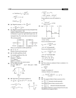 P-336 Physics
or, Total force, Ftotal
2
0
2 2
Ia
2(d a )
m
=
+
[ ]
2
0
2
Ia
d a
2d
m
= 
Q
Clearly Ftotal µ
2
2
a
d
80. (a) Magnetic moment,
2
qv
IA ( r )
2 r
m = = p
p
or,
2 2
qr 1
( r ) qr
2 r 2
w
m = p = w
p
81. (c) Magneticmoment ofcurrent carrying rectangular loop
of area A is given by M = NIA
magnetic moment of current carrying coil is a vector and
its direction is given by right hand thumb rule, for
rectangular loop, B
r
at centre due to current in loop and
M
r
are always parallel.
B, M B, M
Ä
e
Outwards Inwards
Hence, (c) corresponds to stable equilibrium.
82. (c) 1 2
F F 0
= =
r r
because of action and reaction pair
83. (a) For stable equilibrium M || B
r r
For unstable equilibrium M || (–B)
r r
84. (a) I1
I2
= Positive
(attract) F = Negative
I1
I2
= Negative
(repell) F = Positive
Hence, option (a) is the correct answer.
85. (c) For small arc length
2T sin q = BIR 2 q (As F = BIL and L = RZq)
T = BIR
T T
Tsinq Tsinq
Q
P
R
q
86. (b) Work done in moving the conductor is,
2
0
= ò
W Fdx
2 4 0.2
0
3.0 10 10 3
- -
= ´ ´ ´
ò
x
e dx
I = 10 A
l = 3 m
z
x
=
2
3 0.2
0
9 10- -
´ ò
x
e dx
=
3
0.2 2
9 10
[ 1]
0.2
-
- ´
´
- +
e
=
3
0.4
9 10
[1 ]
0.2
-
-
´
´ - e
=
–3
9×10 (0.33)
2
´
=
–3
2.97×10
2
Power required to move the conductor is,
P =
W
t
3
3
2.97 10
2.97W
(0.2) 5 10
P
-
-
´
= =
´ ´
87. (a)
5 cm
3 cm
I = 10 A I2 = 20 A
I1 = 30 A
P Q R
Also given; length of wire Q
=25cm=0.25m
Force on wire Q due to wire R
FQR = 10–7
2 20 10
0.25
0.05
´ ´
´ ´
= 20 × 10–5 N (Towards left)
Force on wire Q due to wire P
FQP = 10–7 ×
2 30 10
0.25
0.03
´ ´
´
= 50 × 10–5 N (Towards right)
Hence, Fnet = FQP – FQR
= 50 × 10–5 N – 20 × 10–5 N
= 3 × 10–4 N towards right
88. (c)
89. (a) Force acting on conductor B due to conductor A is
given by relation
F = 0 1 2
2
I I l
r
m
p
l-length of conductor B
r-distance between two conductors
 F =
7
4 10 10 2 2
2 0.1
-
p´ ´ ´ ´
´p´
= 8 × 10–5 N
90. (a)
91. (a) The magnetic field at O due to current in DA is
1 4 6
m p
= ´
p
o I
B
a
(directed verticallyupwards)
The magnetic field at O due to current in BC is
2
4 6
m p
= ´
p
o I
B
b
(directed vertically downwards)
The magnetic field dueto current AB and CD at O is zero.
Therefore the net magnetic field is
 