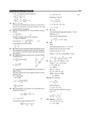 Moving Charges and Magnetism P-337
B = B1 – B2 (directed vertically upwards)
4 6 4 6
o o
I I
a b
m m
p p
= - ´
p p
1 1
( )
24 24
o o
I I
b a
a b ab
m m
æ ö
= - = -
ç ÷
è ø
92. (d) ( )
= ´
r
r r
l
F I B
The force on AD and BC due to current I1 is zero. This is
because the directions of current element I
uur
l
d and
magnetic field
r
B are parallel.
93. (a) Force acting between two long conductor carrying
current,
0 1 2
2
4
I I
F
d
m
= ´
p
l ...(i)
Where d = distance between the conductors
l = length of conductor
In second case, 0 1 2
2(2 )
4 3
I I
F
d
m
¢ = -
p
l ..(ii)
From equation (i) and (ii), wehave

2
3
F
F
¢ -
=
94. (b) When current is passed through a spring then current
flows parallel in the adjacent turns in the same direction.
As a result the various turn attract each other and spring
get compress.
95. (c) Magneticfield duetocurrent in wire 1at point Pdistant
r from the wire is
[ ]
0 1
B cos cos
4
i
r
m
= q + q
p
r P
dl
i2
q
q
i1
B = 0 1 cos
2
i
r
m q
p
This magnetic fieldis directedperpendicular tothe plane of
paper, inwards.
The force exerted due to this magnetic field on current
element i2 dl is
dF = i2 dl B sin 90°
 dF = i2 dlB
Þ dF = i2 dl 0 1 cos
4
i
r
m q
æ ö
ç ÷
p
è ø
0
1 2 cos
2
i i dl
r
m
= q
p
96. (d) Galvanometer of resistance (G) converted into a
voltmeter ofrange 0-1V.
G
R1
ig
1
1 ( )
g
V i G R
= = + ...(i)
To increase the range of voltmeter 0-2 V
G
R1 R2
1 2
2 ( )
g
i R R G
= + + ...(ii)
Dividing eq. (i) by(ii),
1
1 2
1
2
G R
G R R
+
Þ =
+ +
1 2 1
2 2
G R R G R
Þ + + = +
2 1
R G R
 = +
97. (d) Given,
Current passing through galvanometer, I = 6 mA
Deflection, q= 2°
Figure of merit ofgalvanometer
3
3
6 10
3 10 A/div
2
-
-
´
= = = ´
q
I
98. (20)
Given,
Area of galvanometer coil, A = 3 × 10–4 m2
Number of turns in the coil, N = 500
Current in the coil, I = 0.5A
Torque | | sin(90 )
M B NiAB NiAB
t = ´ = ° =
r r
4
1.5
20
500 0.5 3 10
B T
NiA -
t
Þ = = =
´ ´ ´
99. (c) ig = 20× 50= 1000 µA =1mA
Using, V = ig (G + R), we have
2 = 10–3 (100 + R1)
R1 = 1900 W
when, V = 10 volt
10 = 10–3 (100 + R2 + R1)
10000= (100+ R2 +1900)
 R2 = 8000 W
100. (b) In an ammeter,
A
0
A
g
R
i i
R G
=
+
and for voltmeter,
V = ig (G + RV) = Gi0
On solving above equations, we get
RARV = G2
and
2
0
g
A
V g
i
R
R i i
æ ö
= ç ÷
-
è ø
101. (Bonus) v = ig (R + G)
Þ 5 = 10–4 (2 × 106 + x)
x = – 195 × 104W
 