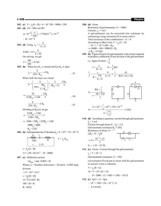 P-338 Physics
102. (c) V= ig(G+ R) = 4 × 10–3(50+5000) =20V
103. (d) Cq = NBiA sin 90°
6 3 4
or 10 175 (10 ) 10
180
B
- - -
p
æ ö
= ´
ç ÷
è ø
 B = 10–3T
104. (d) Using, g
S
i i
S G
=
+
0.002 0.5
50
S
S
=
+
On solving, we get
100
0.2
498
S ;
= W
105. (b) When key K1 is closed and key K2 is open
g 0
g
E
i C
220 R
= = q
+ ...(i)
When both the keys are closed
0
g
g g
g
C
E 5
i
5R (R 5) 5
220
5 R
q
æ ö
= ´ =
ç ÷ +
+
ç ÷
+
è ø
0
g
C
5E
225R 1100 5
q
Þ =
+ ...(ii)
0
g
E
C
220 R
= q
+ ...(i)
Dividing (i) by (ii), we get
g
g
225R 1100
5
1100 5R
+
Þ =
+
Þ 5500 + 25Rg = 225Rg +1100
200Rg=4400
Rg = 22W
106. (b) Galvanometerhas25divisionsIg=4 ×10–4 ×25=10–2A
G ig
50W
v 2.5V
R V = I R
g net
v= Ig (G + R)
2.5 = (50 + R) 10–2 R= 200W
107. (c) Deflection current
=Igmax =nxk=0.005×30
Where, n = Number of divisions = 30 and k = 0.005 amp/
division
= 15 × 10–2=0.15
v= Ig[20 + R]
15=0.15 [20+R]
100=20+R
R= 80 W
108. (d) Given,
Resistance of galvanometer, G = 100W
Current, ig = 1 mA
A galvanometer can be converted into voltmeter by
connecting a large resistance R in series with it.
Total resistance of the combination = G + R
According to Ohm’s law, V = ig (G + R)
 10 = 1 × 10–3 (100 + R0)
Þ 10000 –100 = 9900 W = R0
Þ R0 = 9.9 kW
109. (b) Figureofmerit ofa galvanometer is thecorrectrequired
toproducea deflection ofone division in the galvanometer
i.e., figure of merit
I
=
q
I
R G
e
=
+
1
G K
9
= W
1 S 1 S
GS
2 S G 2 R(S G) GS
R
G S
e e
= ´ Þ =
+ + +
+
+
1
RG
2
S
(R G)I
2
´
=
+
e -
G
E
R
I
G
E
R
S
I/2
3 2 6
1
11 10 10 270 10
2
S 110
6
6
2
-
´ ´ ´ ´ ´
= = W
æ ö
- ç ÷
è ø
110. (d) According to question, current through galvanometer,
Ig = 1 mA
Current through shunt (I – Ig) = 2A
Galvanometer resistance Rg = 25W
Resistance of shunt, S = ?
G
S
Ig
I – Ig
I0R0 = (I – Ig)S
3
10 25
S
2
-
´
Þ =
S ; 1.25× 10–2W
111. (c) Given : Current through the galvanometer,
ig = 5 × 10–3 A
Galvanometer resistance, G = 15W
Let resistance R to be put in series with the galvanometer
to convert it into a voltmeter.
V = ig (R + G)
10 = 5 × 10–3 (R + 15)
 R = 2000–15= 1985=1.985 ×103 W
112. (c) Ig G = ( I – Ig)s
 10–3 × 100 = (10 – 10–3)× S
 S »0.01W
 